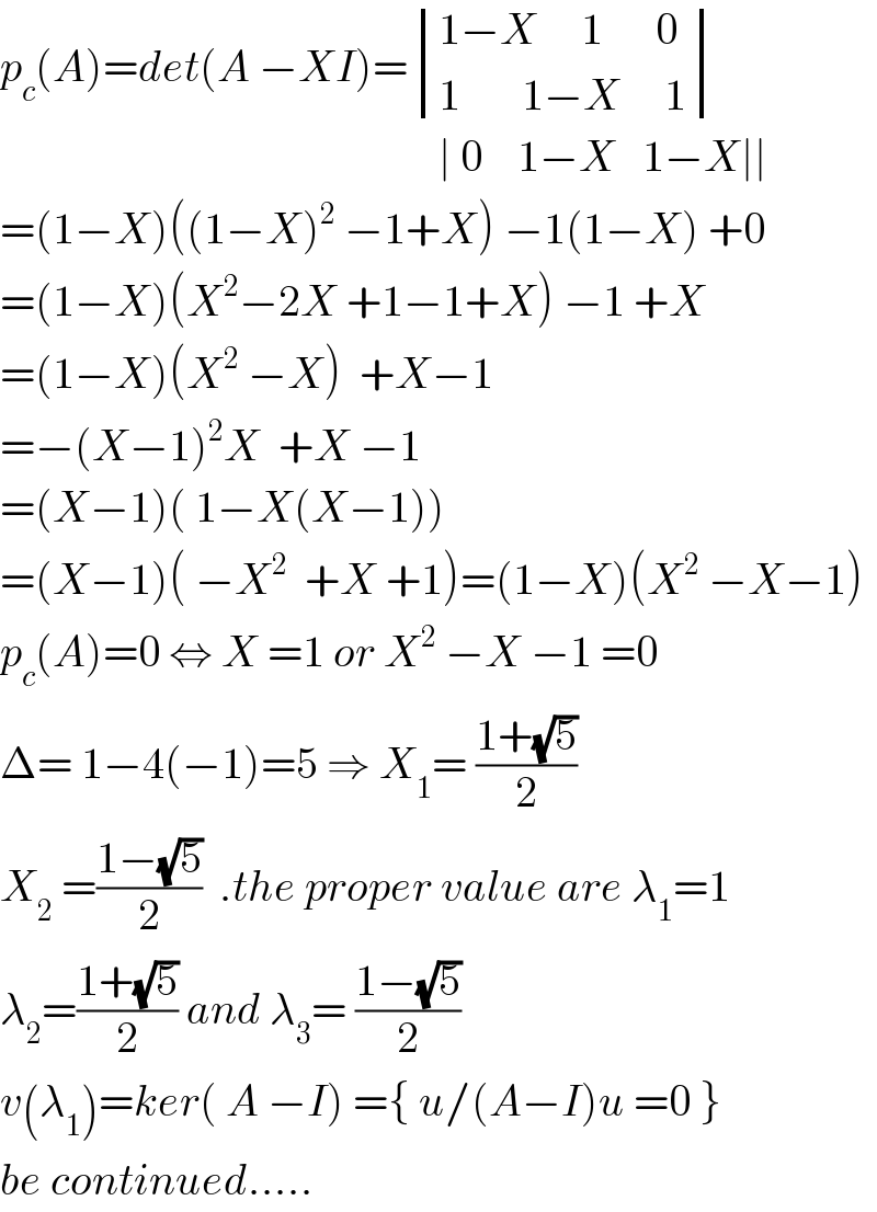 p_c (A)=det(A −XI)= determinant (((1−X     1      0 )),((1       1−X     1)))                                                    ∣ 0    1−X   1−X∣∣  =(1−X)((1−X)^2  −1+X) −1(1−X) +0  =(1−X)(X^2 −2X +1−1+X) −1 +X  =(1−X)(X^2  −X)  +X−1  =−(X−1)^2 X  +X −1   =(X−1)( 1−X(X−1))  =(X−1)( −X^2   +X +1)=(1−X)(X^2  −X−1)  p_c (A)=0 ⇔ X =1 or X^2  −X −1 =0  Δ= 1−4(−1)=5 ⇒ X_1 = ((1+(√5))/2)  X_2  =((1−(√5))/2)  .the proper value are λ_1 =1  λ_2 =((1+(√5))/2) and λ_3 = ((1−(√5))/2)  v(λ_1 )=ker( A −I) ={ u/(A−I)u =0 }  be continued.....              