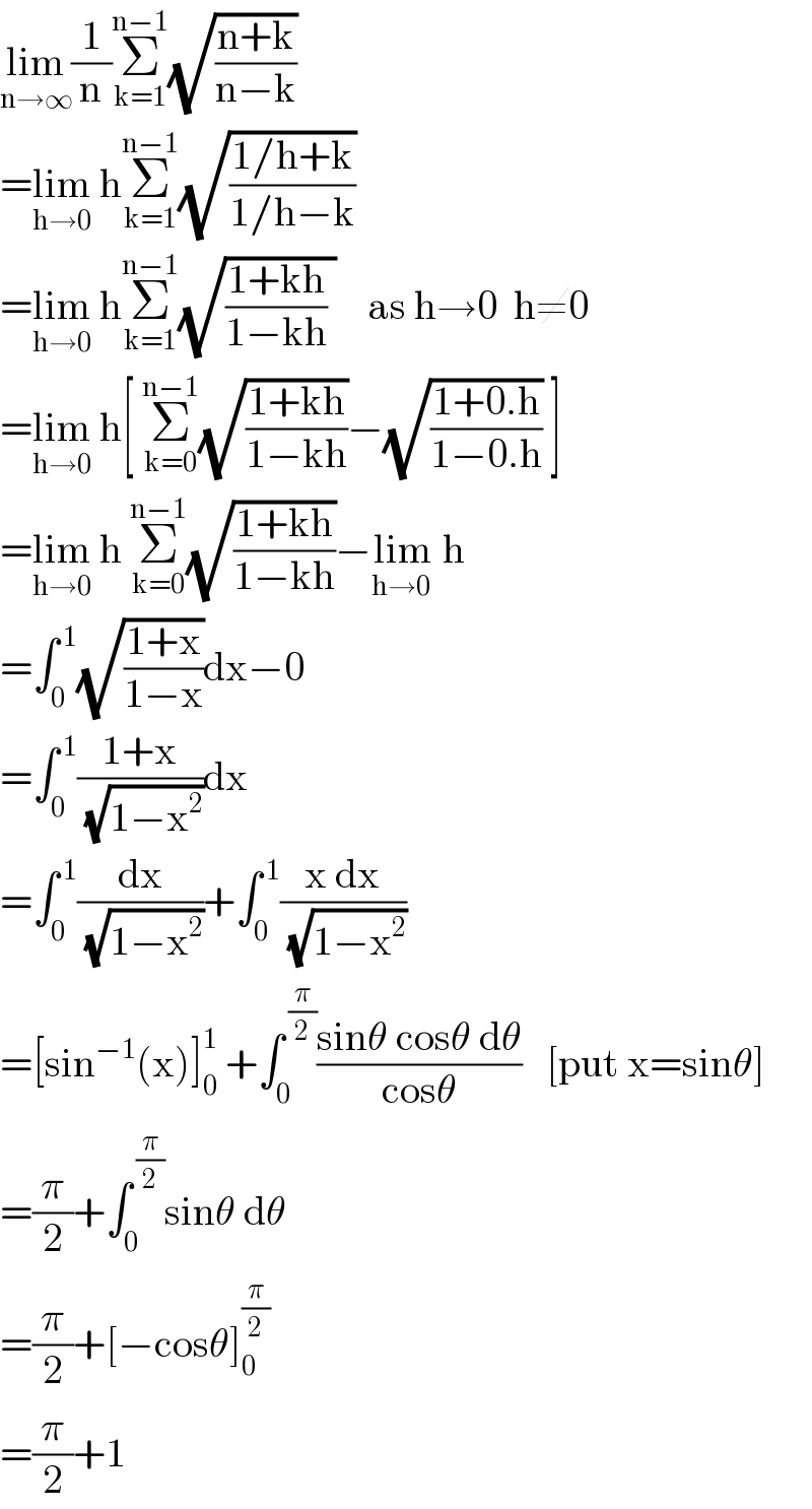 lim_(n→∞) (1/n)Σ_(k=1) ^(n−1) (√((n+k)/(n−k)))  =lim_(h→0)  hΣ_(k=1) ^(n−1) (√((1/h+k)/(1/h−k)))  =lim_(h→0)  hΣ_(k=1) ^(n−1) (√(((1+kh)/(1−kh)) ))    as h→0  h≠0  =lim_(h→0)  h[ Σ_(k=0) ^(n−1) (√((1+kh)/(1−kh)))−(√((1+0.h)/(1−0.h))) ]  =lim_(h→0)  h Σ_(k=0) ^(n−1) (√((1+kh)/(1−kh)))−lim_(h→0 )  h  =∫_(0 ) ^( 1) (√((1+x)/(1−x)))dx−0  =∫_0 ^( 1) ((1+x)/(√(1−x^2 )))dx  =∫_(0 ) ^( 1) (dx/(√(1−x^2 )))+∫_0 ^( 1) ((x dx)/(√(1−x^2 )))  =[sin^(−1) (x)]_0 ^1  +∫_0 ^( (π/2)) ((sinθ cosθ dθ)/(cosθ))   [put x=sinθ]  =(π/2)+∫_(0 ) ^( (π/2)) sinθ dθ  =(π/2)+[−cosθ]_0 ^(π/2)   =(π/2)+1  