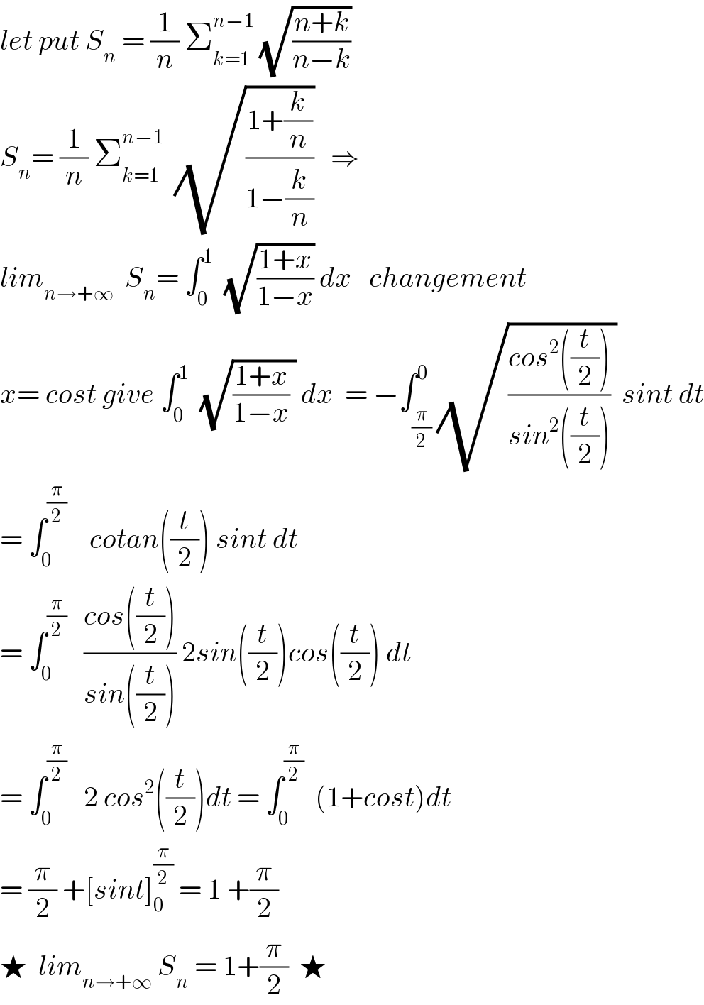 let put S_n  = (1/n) Σ_(k=1) ^(n−1)  (√((n+k)/(n−k)))  S_n = (1/n) Σ_(k=1) ^(n−1)   (√((1+(k/n))/(1−(k/n))))   ⇒  lim_(n→+∞)   S_n = ∫_0 ^1   (√((1+x)/(1−x))) dx   changement  x= cost give ∫_0 ^1   (√(((1+x)/(1−x)) )) dx  = −∫_(π/2) ^0 (√(((cos^2 ((t/2)))/(sin^2 ((t/2)))) )) sint dt  = ∫_0 ^(π/2)     cotan((t/2)) sint dt  = ∫_0 ^(π/2)    ((cos((t/2)))/(sin((t/2)))) 2sin((t/2))cos((t/2)) dt  = ∫_0 ^(π/2)    2 cos^2 ((t/2))dt = ∫_0 ^(π/2)   (1+cost)dt  = (π/2) +[sint]_0 ^(π/2)  = 1 +(π/2)  ★  lim_(n→+∞)  S_n  = 1+(π/2)  ★  