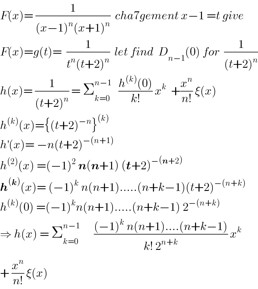 F(x)= (1/((x−1)^n (x+1)^n ))  cha7gement x−1 =t give  F(x)=g(t)=  (1/(t^n (t+2)^n ))  let find  D_(n−1) (0) for  (1/((t+2)^n ))  h(x)= (1/((t+2)^n )) = Σ_(k=0) ^(n−1)    ((h^((k)) (0))/(k!)) x^k   +(x^n /(n!)) ξ(x)  h^((k)) (x)={(t+2)^(−n) }^((k))   h^′ (x)= −n(t+2)^(−(n+1))   h^((2)) (x) =(−1)^2  n(n+1) (t+2)^(−(n+2))   h^((k)) (x)= (−1)^k  n(n+1).....(n+k−1)(t+2)^(−(n+k))   h^((k)) (0) =(−1)^k n(n+1).....(n+k−1) 2^(−(n+k))   ⇒ h(x) = Σ_(k=0) ^(n−1)       (((−1)^k  n(n+1)....(n+k−1))/(k! 2^(n+k) )) x^k   + (x^n /(n!)) ξ(x)  