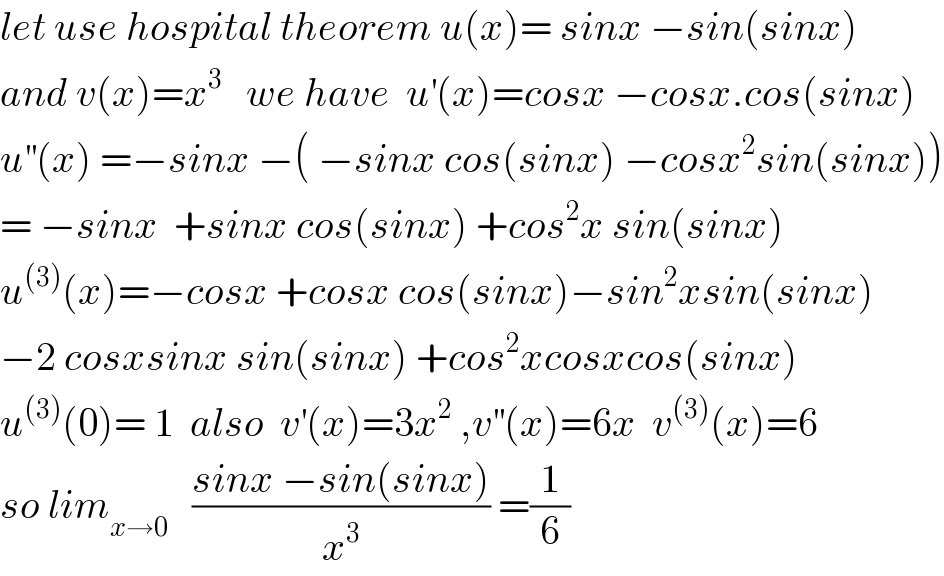 let use hospital theorem u(x)= sinx −sin(sinx)  and v(x)=x^3    we have  u^′ (x)=cosx −cosx.cos(sinx)  u^(′′) (x) =−sinx −( −sinx cos(sinx) −cosx^2 sin(sinx))  = −sinx  +sinx cos(sinx) +cos^2 x sin(sinx)  u^((3)) (x)=−cosx +cosx cos(sinx)−sin^2 xsin(sinx)  −2 cosxsinx sin(sinx) +cos^2 xcosxcos(sinx)  u^((3)) (0)= 1  also  v^′ (x)=3x^2  ,v^(′′) (x)=6x  v^((3)) (x)=6  so lim_(x→0)    ((sinx −sin(sinx))/x^3 ) =(1/6)  
