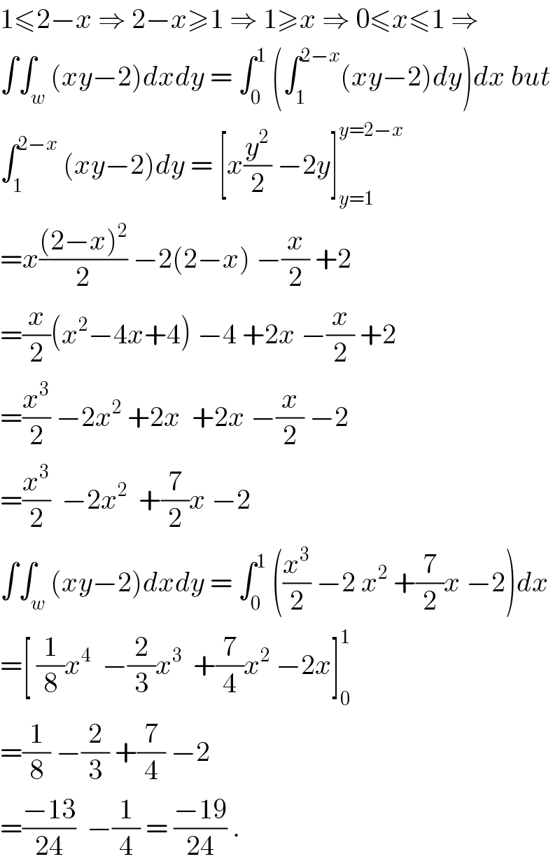 1≤2−x ⇒ 2−x≥1 ⇒ 1≥x ⇒ 0≤x≤1 ⇒  ∫∫_w (xy−2)dxdy = ∫_0 ^1  (∫_1 ^(2−x) (xy−2)dy)dx but  ∫_1 ^(2−x)  (xy−2)dy = [x(y^2 /2) −2y]_(y=1) ^(y=2−x)   =x(((2−x)^2 )/2) −2(2−x) −(x/2) +2  =(x/2)(x^2 −4x+4) −4 +2x −(x/2) +2  =(x^3 /2) −2x^2  +2x  +2x −(x/2) −2  =(x^3 /2)  −2x^2   +(7/2)x −2  ∫∫_w (xy−2)dxdy = ∫_0 ^1  ((x^3 /2) −2 x^2  +(7/2)x −2)dx  =[ (1/8)x^4   −(2/3)x^3   +(7/4)x^2  −2x]_0 ^1   =(1/8) −(2/3) +(7/4) −2  =((−13)/(24))  −(1/4) = ((−19)/(24)) .  