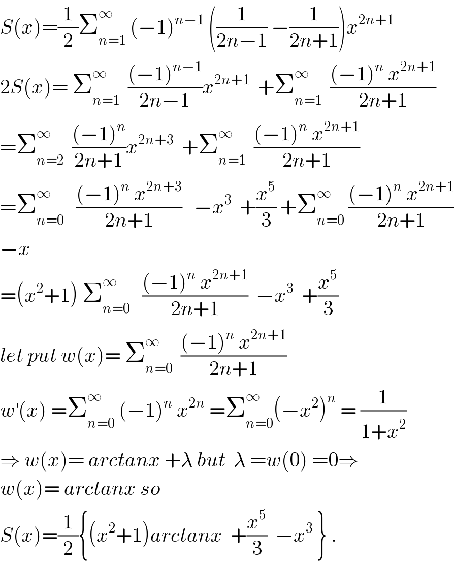 S(x)=(1/2)Σ_(n=1) ^∞  (−1)^(n−1)  ((1/(2n−1)) −(1/(2n+1)))x^(2n+1)   2S(x)= Σ_(n=1) ^∞   (((−1)^(n−1) )/(2n−1))x^(2n+1)   +Σ_(n=1) ^∞   (((−1)^n  x^(2n+1) )/(2n+1))  =Σ_(n=2) ^∞   (((−1)^n )/(2n+1))x^(2n+3)   +Σ_(n=1) ^∞   (((−1)^n  x^(2n+1) )/(2n+1))  =Σ_(n=0) ^∞    (((−1)^n  x^(2n+3) )/(2n+1))   −x^3   +(x^5 /3) +Σ_(n=0) ^∞  (((−1)^n  x^(2n+1) )/(2n+1))  −x  =(x^2 +1) Σ_(n=0) ^∞    (((−1)^n  x^(2n+1) )/(2n+1))  −x^3   +(x^5 /3)  let put w(x)= Σ_(n=0) ^∞   (((−1)^n  x^(2n+1) )/(2n+1))  w^′ (x) =Σ_(n=0) ^∞  (−1)^n  x^(2n)  =Σ_(n=0) ^∞ (−x^2 )^n  = (1/(1+x^2 ))  ⇒ w(x)= arctanx +λ but  λ =w(0) =0⇒  w(x)= arctanx so   S(x)=(1/2){(x^2 +1)arctanx  +(x^5 /3)  −x^3  } .  