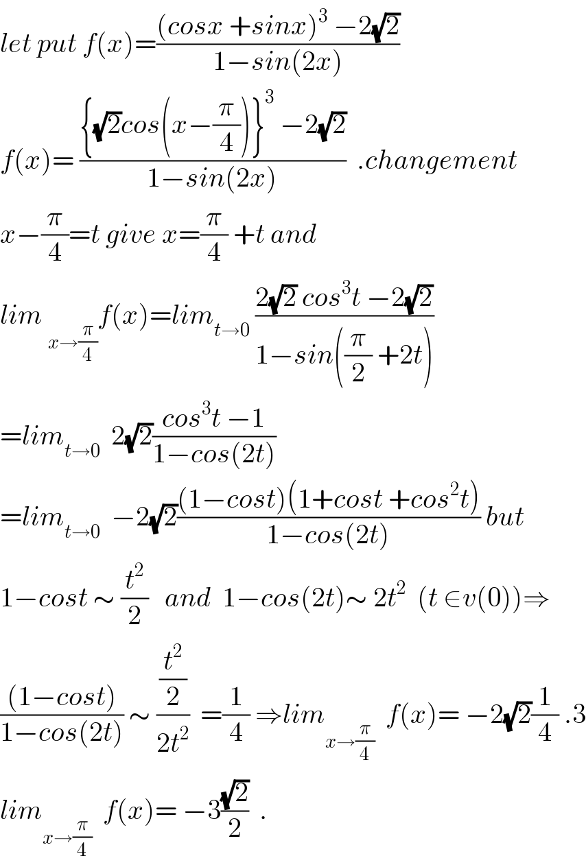 let put f(x)=(((cosx +sinx)^3  −2(√2))/(1−sin(2x)))  f(x)= (({(√2)cos(x−(π/4))}^3  −2(√2))/(1−sin(2x)))  .changement  x−(π/4)=t give x=(π/4) +t and  lim _(x→(π/4)) f(x)=lim_(t→0)  ((2(√2) cos^3 t −2(√2))/(1−sin((π/2) +2t)))  =lim_(t→0)   2(√2)((cos^3 t −1)/(1−cos(2t)))  =lim_(t→0)   −2(√2)(((1−cost)(1+cost +cos^2 t))/(1−cos(2t))) but  1−cost ∼ (t^2 /2)   and  1−cos(2t)∼ 2t^2   (t ∈v(0))⇒  (((1−cost))/(1−cos(2t))) ∼ ((t^2 /2)/(2t^2 ))  =(1/4) ⇒lim_(x→(π/4))   f(x)= −2(√2)(1/4) .3  lim_(x→(π/4))   f(x)= −3((√2)/2)  .  