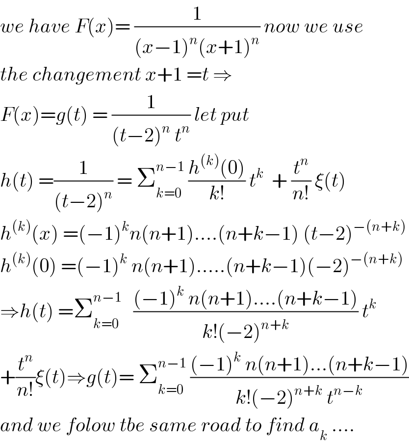 we have F(x)= (1/((x−1)^n (x+1)^n )) now we use  the changement x+1 =t ⇒  F(x)=g(t) = (1/((t−2)^n  t^n )) let put  h(t) =(1/((t−2)^n )) = Σ_(k=0) ^(n−1)  ((h^((k)) (0))/(k!)) t^k   + (t^n /(n!)) ξ(t)  h^((k)) (x) =(−1)^k n(n+1)....(n+k−1) (t−2)^(−(n+k))   h^((k)) (0) =(−1)^k  n(n+1).....(n+k−1)(−2)^(−(n+k))   ⇒h(t) =Σ_(k=0) ^(n−1)    (((−1)^k  n(n+1)....(n+k−1))/(k!(−2)^(n+k) )) t^k   +(t^n /(n!))ξ(t)⇒g(t)= Σ_(k=0) ^(n−1)  (((−1)^k  n(n+1)...(n+k−1))/(k!(−2)^(n+k)  t^(n−k) ))  and we folow tbe same road to find a_k  ....  