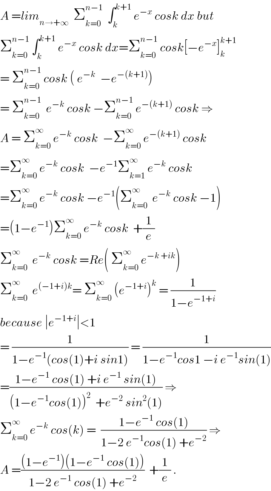 A =lim_(n→+∞)   Σ_(k=0) ^(n−1)   ∫_k ^(k+1)  e^(−x)  cosk dx but  Σ_(k=0) ^(n−1)  ∫_k ^(k+1)  e^(−x)  cosk dx=Σ_(k=0) ^(n−1)  cosk[−e^(−x) ]_k ^(k+1)   = Σ_(k=0) ^(n−1)  cosk ( e^(−k)   −e^(−(k+1)) )  = Σ_(k=0) ^(n−1)   e^(−k)  cosk −Σ_(k=0) ^(n−1)  e^(−(k+1))  cosk ⇒  A = Σ_(k=0) ^∞  e^(−k)  cosk  −Σ_(k=0) ^∞  e^(−(k+1))  cosk  =Σ_(k=0) ^∞  e^(−k)  cosk  −e^(−1) Σ_(k=1) ^∞  e^(−k)  cosk  =Σ_(k=0) ^∞  e^(−k)  cosk −e^(−1) (Σ_(k=0) ^∞   e^(−k)  cosk −1)  =(1−e^(−1) )Σ_(k=0) ^∞  e^(−k)  cosk  +(1/e)  Σ_(k=0) ^∞   e^(−k)  cosk =Re( Σ_(k=0) ^∞  e^(−k +ik) )  Σ_(k=0) ^∞   e^((−1+i)k) = Σ_(k=0) ^∞  (e^(−1+i) )^k  = (1/(1−e^(−1+i) ))  because ∣e^(−1+i) ∣<1  = (1/(1−e^(−1) (cos(1)+i sin1))) = (1/(1−e^(−1) cos1 −i e^(−1) sin(1)))  =((1−e^(−1)  cos(1) +i e^(−1)  sin(1))/((1−e^(−1) cos(1))^2   +e^(−2)  sin^2 (1))) ⇒  Σ_(k=0) ^∞  e^(−k)  cos(k) =  ((1−e^(−1)  cos(1))/(1−2 e^(−1) cos(1) +e^(−2) )) ⇒  A =(((1−e^(−1) )(1−e^(−1)  cos(1)))/(1−2 e^(−1)  cos(1) +e^(−2) ))  +(1/e) .  