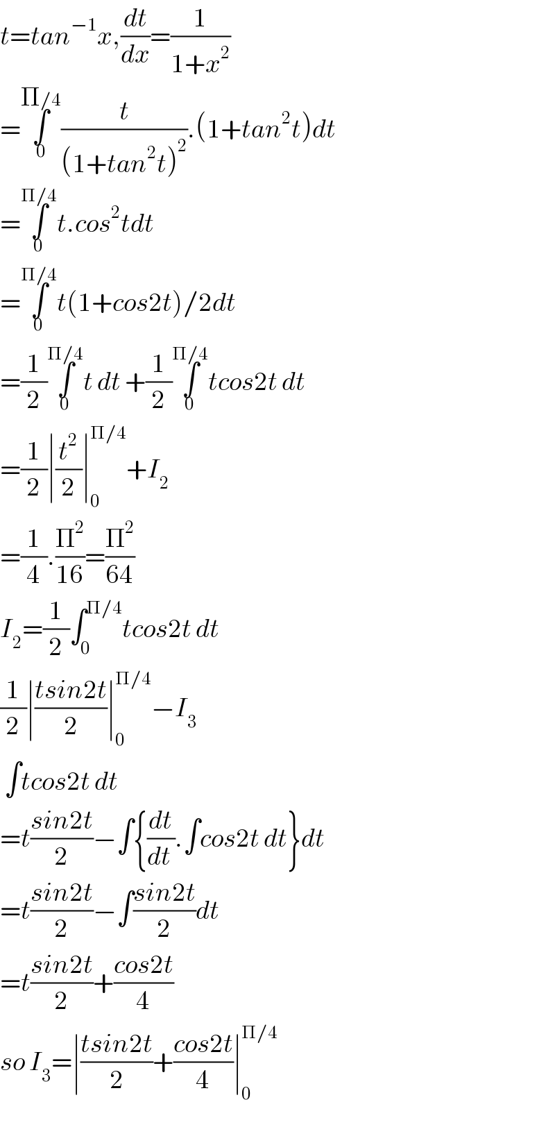 t=tan^(−1) x,(dt/dx)=(1/(1+x^2 ))  =∫_0 ^(Π/4) (t/((1+tan^2 t)^2 )).(1+tan^2 t)dt  =∫_0 ^(Π/4) t.cos^2 tdt  =∫_0 ^(Π/4) t(1+cos2t)/2dt  =(1/2)∫_0 ^(Π/4) t dt +(1/2)∫_0 ^(Π/4) tcos2t dt  =(1/2)∣(t^2 /2)∣_0 ^(Π/4) +I_2   =(1/4).(Π^2 /(16))=(Π^2 /(64))  I_2 =(1/2)∫_0 ^(Π/4) tcos2t dt  (1/2)∣((tsin2t)/2)∣_0 ^(Π/4) −I_3    ∫tcos2t dt  =t((sin2t)/2)−∫{(dt/(dt )).∫cos2t dt}dt  =t((sin2t)/2)−∫((sin2t)/2)dt  =t((sin2t)/2)+((cos2t)/4)  so I_3 =∣((tsin2t)/2)+((cos2t)/4)∣_0 ^(Π/4)   