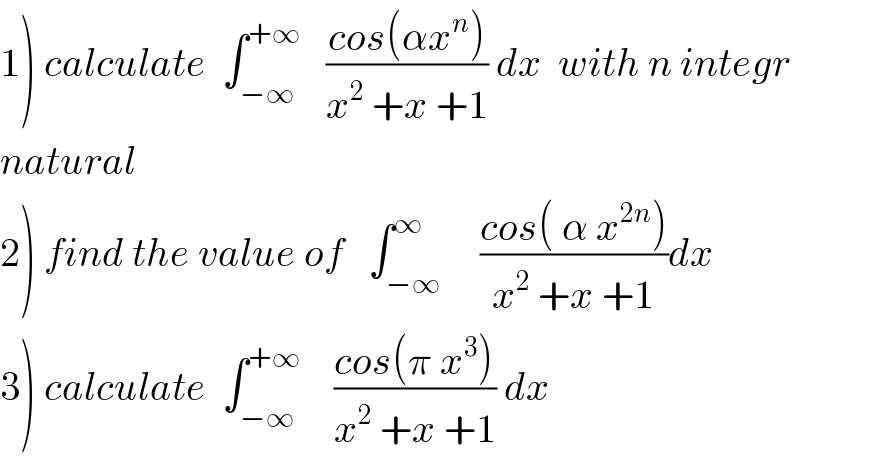 1) calculate  ∫_(−∞) ^(+∞)    ((cos(αx^n ))/(x^2  +x +1)) dx  with n integr  natural  2) find the value of   ∫_(−∞) ^∞     ((cos( α x^(2n) ))/(x^2  +x +1))dx  3) calculate  ∫_(−∞) ^(+∞)     ((cos(π x^3 ))/(x^2  +x +1)) dx  