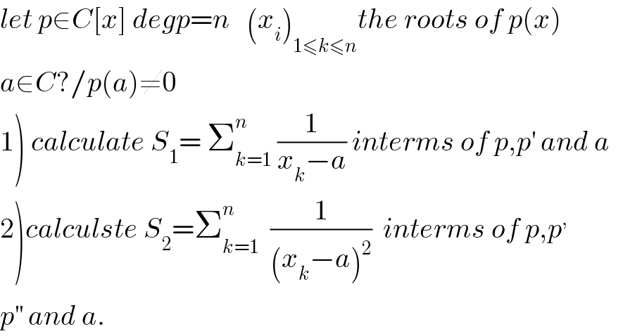 let p∈C[x] degp=n   (x_i )_(1≤k≤n) the roots of p(x)  a∈C?/p(a)≠0  1) calculate S_1 = Σ_(k=1) ^n  (1/(x_k −a)) interms of p,p^′  and a  2)calculste S_2 =Σ_(k=1) ^n   (1/((x_k −a)^2 ))  interms of p,p^,   p^(′′)  and a.  