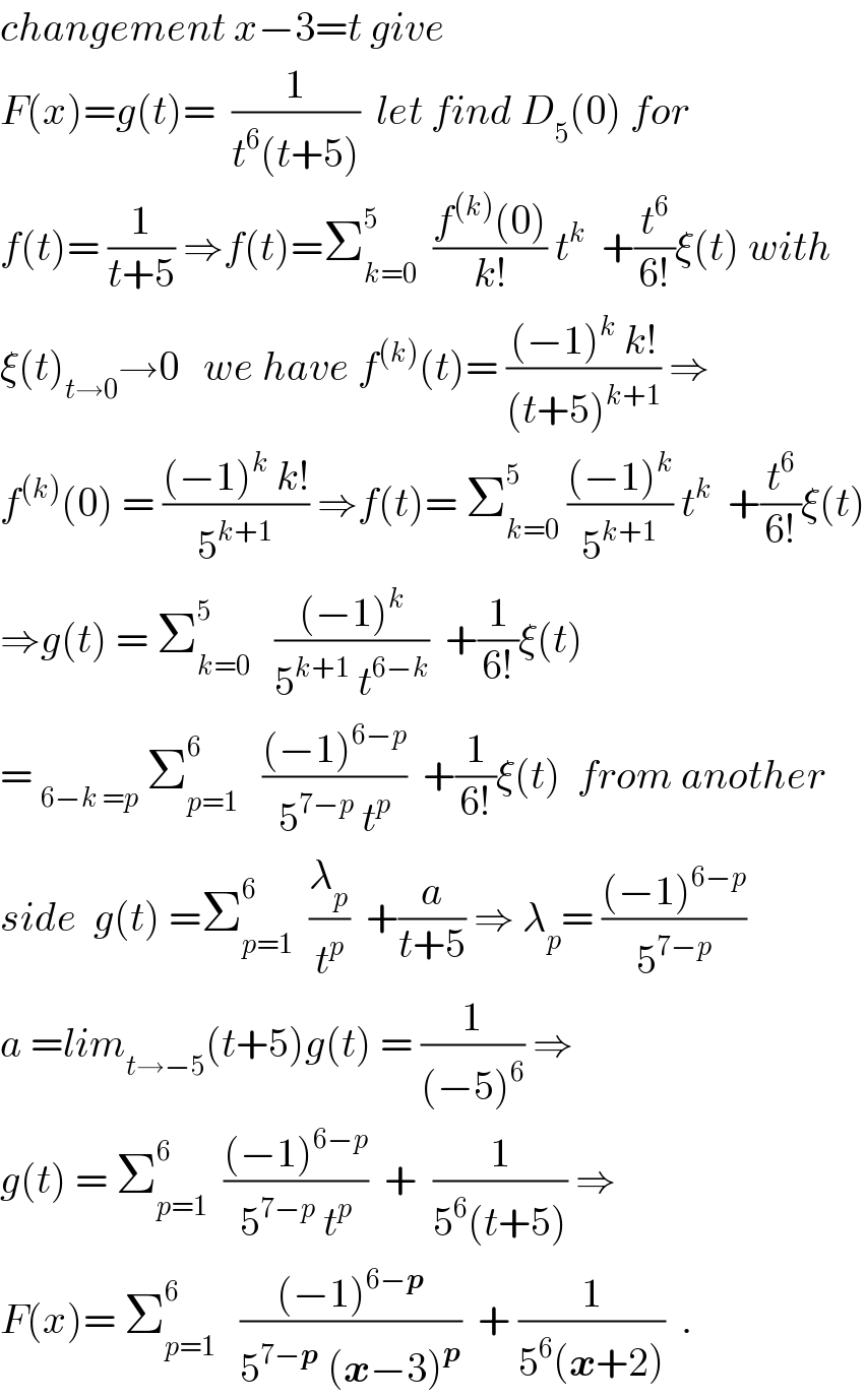 changement x−3=t give  F(x)=g(t)=  (1/(t^6 (t+5)))  let find D_5 (0) for  f(t)= (1/(t+5)) ⇒f(t)=Σ_(k=0) ^5   ((f^((k)) (0))/(k!)) t^k   +(t^6 /(6!))ξ(t) with  ξ(t)_(t→0) →0   we have f^((k)) (t)= (((−1)^k  k!)/((t+5)^(k+1) )) ⇒  f^((k)) (0) = (((−1)^k  k!)/5^(k+1) ) ⇒f(t)= Σ_(k=0) ^5  (((−1)^k )/5^(k+1) ) t^k   +(t^6 /(6!))ξ(t)  ⇒g(t) = Σ_(k=0) ^5    (((−1)^k )/(5^(k+1)  t^(6−k) ))  +(1/(6!))ξ(t)  = _(6−k =p)  Σ_(p=1) ^6    (((−1)^(6−p) )/(5^(7−p)  t^p ))  +(1/(6!))ξ(t)  from another  side  g(t) =Σ_(p=1) ^6   (λ_p /t^p )  +(a/(t+5)) ⇒ λ_p = (((−1)^(6−p) )/5^(7−p) )  a =lim_(t→−5) (t+5)g(t) = (1/((−5)^6 )) ⇒  g(t) = Σ_(p=1) ^6   (((−1)^(6−p) )/(5^(7−p)  t^p ))  +  (1/(5^6 (t+5))) ⇒  F(x)= Σ_(p=1) ^6    (((−1)^(6−p) )/(5^(7−p)  (x−3)^p ))  + (1/(5^6 (x+2)))  .  