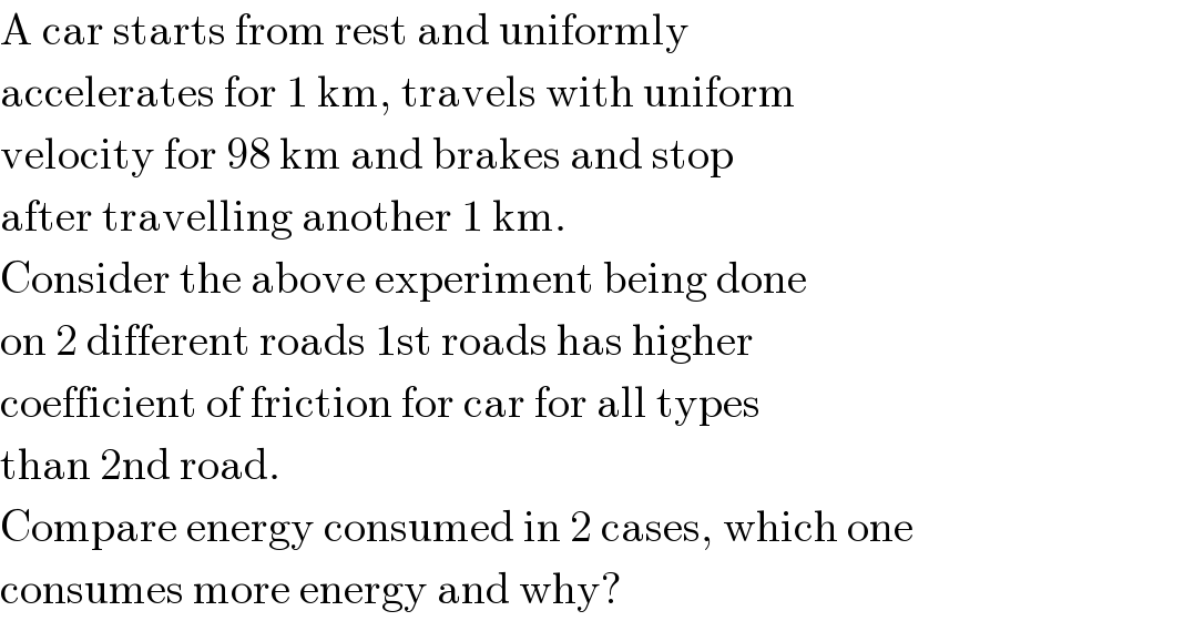 A car starts from rest and uniformly  accelerates for 1 km, travels with uniform  velocity for 98 km and brakes and stop  after travelling another 1 km.  Consider the above experiment being done  on 2 different roads 1st roads has higher  coefficient of friction for car for all types  than 2nd road.  Compare energy consumed in 2 cases, which one  consumes more energy and why?  