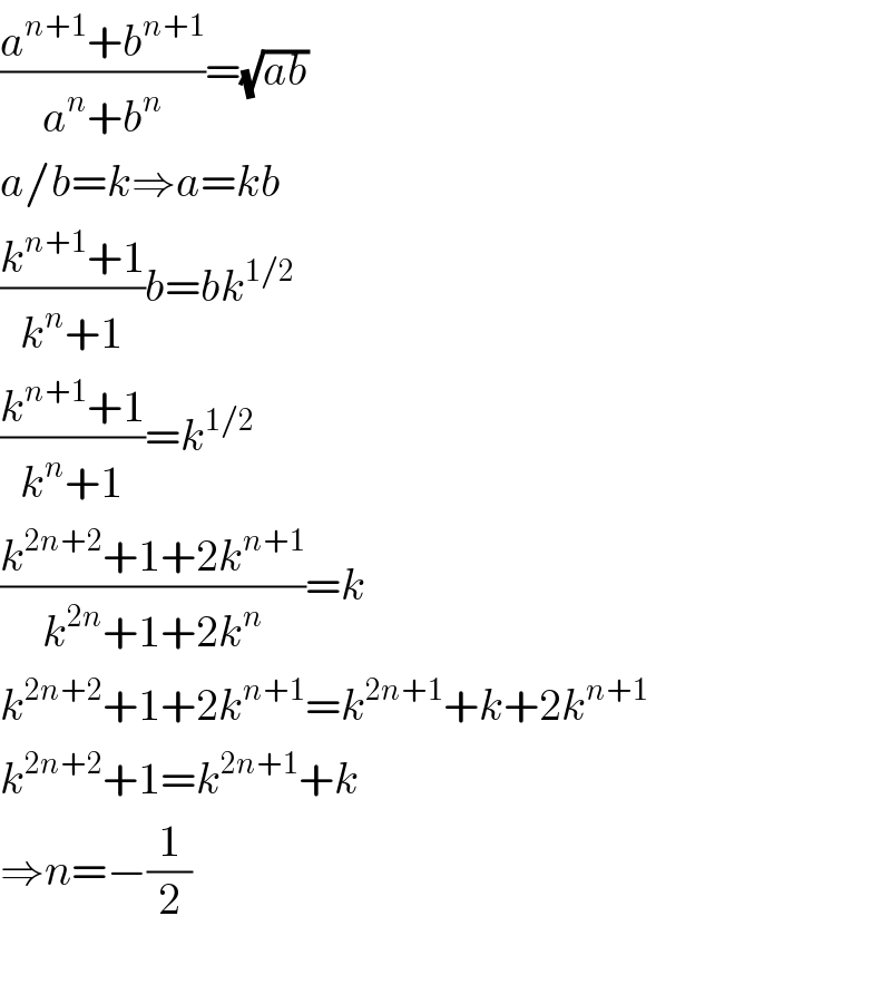 ((a^(n+1) +b^(n+1) )/(a^n +b^n ))=(√(ab))  a/b=k⇒a=kb  ((k^(n+1) +1)/(k^n +1))b=bk^(1/2)   ((k^(n+1) +1)/(k^n +1))=k^(1/2)   ((k^(2n+2) +1+2k^(n+1) )/(k^(2n) +1+2k^n ))=k  k^(2n+2) +1+2k^(n+1) =k^(2n+1) +k+2k^(n+1)   k^(2n+2) +1=k^(2n+1) +k  ⇒n=−(1/2)    