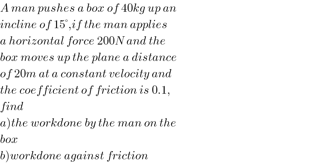 A man pushes a box of 40kg up an  incline of 15°,if the man applies  a horizontal force 200N and the  box moves up the plane a distance  of 20m at a constant velocity and  the coefficient of friction is 0.1,  find   a)the workdone by the man on the  box  b)workdone against friction  
