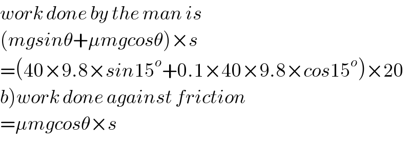 work done by the man is  (mgsinθ+μmgcosθ)×s  =(40×9.8×sin15^o +0.1×40×9.8×cos15^o )×20  b)work done against friction  =μmgcosθ×s  