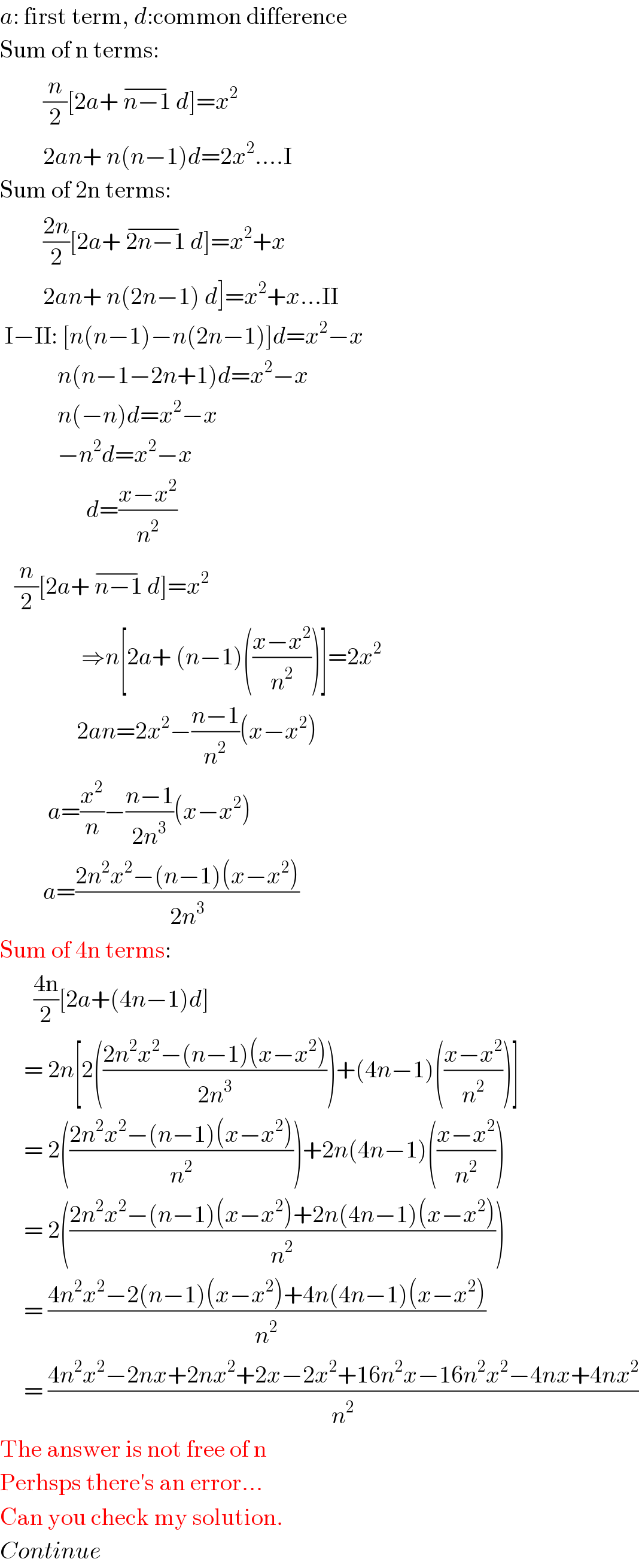 a: first term, d:common difference  Sum of n terms:           (n/2)[2a+ n−1 ^(−) d]=x^2            2an+ n(n−1)d=2x^2 ....I  Sum of 2n terms:           ((2n)/2)[2a+ 2n−1 ^(−) d]=x^2 +x           2an+ n(2n−1) d]=x^2 +x...II   I−II: [n(n−1)−n(2n−1)]d=x^2 −x                     n(n−1−2n+1)d=x^2 −x                     n(−n)d=x^2 −x                     −n^2 d=x^2 −x                           d=((x−x^2 )/n^2 )     (n/2)[2a+ n−1 ^(−) d]=x^2                    ⇒n[2a+ (n−1)(((x−x^2 )/n^2 ))]=2x^2                   2an=2x^2 −((n−1)/n^2 )(x−x^2 )            a=(x^2 /n)−((n−1)/(2n^3 ))(x−x^2 )           a=((2n^2 x^2 −(n−1)(x−x^2 ))/(2n^3 ))  Sum of 4n terms:         ((4n)/2)[2a+(4n−1)d]       = 2n[2(((2n^2 x^2 −(n−1)(x−x^2 ))/(2n^3 )))+(4n−1)(((x−x^2 )/n^2 ))]       = 2(((2n^2 x^2 −(n−1)(x−x^2 ))/n^2 ))+2n(4n−1)(((x−x^2 )/n^2 ))       = 2(((2n^2 x^2 −(n−1)(x−x^2 )+2n(4n−1)(x−x^2 ))/n^2 ))       = ((4n^2 x^2 −2(n−1)(x−x^2 )+4n(4n−1)(x−x^2 ))/n^2 )       = ((4n^2 x^2 −2nx+2nx^2 +2x−2x^2 +16n^2 x−16n^2 x^2 −4nx+4nx^2 )/n^2 )  The answer is not free of n  Perhsps there′s an error...  Can you check my solution.  Continue  