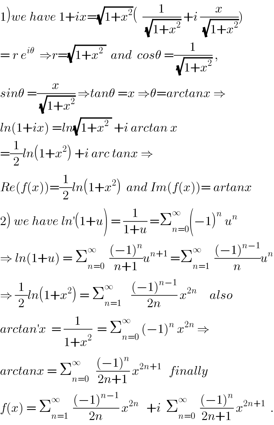 1)we have 1+ix=(√(1+x^2 ))(  (1/(√(1+x^2 ))) +i (x/(√(1+x^2 ))))  = r e^(iθ)   ⇒r=(√(1+x^2  ))  and  cosθ =(1/(√(1+x^2 ))) ,  sinθ =(x/(√(1+x^2 ))) ⇒tanθ =x ⇒θ=arctanx ⇒  ln(1+ix) =ln(√(1+x^2  )) +i arctan x  =(1/2)ln(1+x^2 ) +i arc tanx ⇒  Re(f(x))=(1/2)ln(1+x^2 )  and Im(f(x))= artanx  2) we have ln^′ (1+u) = (1/(1+u)) =Σ_(n=0) ^∞ (−1)^n  u^n   ⇒ ln(1+u) = Σ_(n=0) ^∞   (((−1)^n )/(n+1))u^(n+1)  =Σ_(n=1) ^∞   (((−1)^(n−1) )/n)u^n   ⇒ (1/2)ln(1+x^2 ) = Σ_(n=1) ^∞     (((−1)^(n−1) )/(2n)) x^(2n)      also  arctan^′ x  = (1/(1+x^2 ))  = Σ_(n=0) ^∞  (−1)^n  x^(2n)  ⇒  arctanx = Σ_(n=0) ^∞    (((−1)^n )/(2n+1)) x^(2n+1)    finally  f(x) = Σ_(n=1) ^∞   (((−1)^(n−1) )/(2n)) x^(2n)    +i  Σ_(n=0) ^∞   (((−1)^n )/(2n+1)) x^(2n+1)   .  