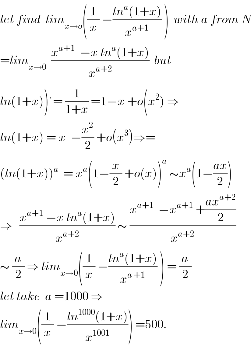 let find  lim_(x→o) ((1/x) −((ln^a (1+x))/x^(a+1) ) )  with a from N  =lim_(x→0)   ((x^(a+1)   −x ln^a (1+x))/x^(a+2) )  but  ln(1+x))^′  = (1/(1+x)) =1−x +o(x^2 ) ⇒  ln(1+x) = x  −(x^2 /2) +o(x^3 )⇒=  (ln(1+x))^a   = x^a (1−(x/2) +o(x))^a  ∼x^a (1−((ax)/2))  ⇒   ((x^(a+1)  −x ln^a (1+x))/x^(a+2) ) ∼ ((x^(a+1)   −x^(a+1)  +((ax^(a+2) )/2))/x^(a+2) )  ∼ (a/2) ⇒ lim_(x→0) ((1/x) −((ln^a (1+x))/x^(a +1) ) ) = (a/2)  let take  a =1000 ⇒  lim_(x→0) ((1/x) −((ln^(1000) (1+x))/x^(1001) )) =500.  