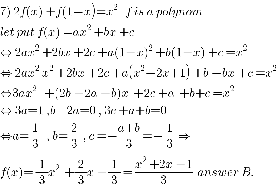 7) 2f(x) +f(1−x)=x^2    f is a polynom   let put f(x) =ax^2  +bx +c  ⇔ 2ax^2  +2bx +2c +a(1−x)^2  +b(1−x) +c =x^2   ⇔ 2ax^2  x^2  +2bx +2c +a(x^2 −2x+1) +b −bx +c =x^2   ⇔3ax^2    +(2b −2a −b)x  +2c +a  +b+c =x^2   ⇔ 3a=1 ,b−2a=0 , 3c +a+b=0  ⇔a=(1/3)  , b=(2/3) , c =−((a+b)/3) =−(1/3) ⇒  f(x)= (1/3)x^2   +(2/3)x −(1/3) = ((x^2  +2x −1)/3)  answer B.  