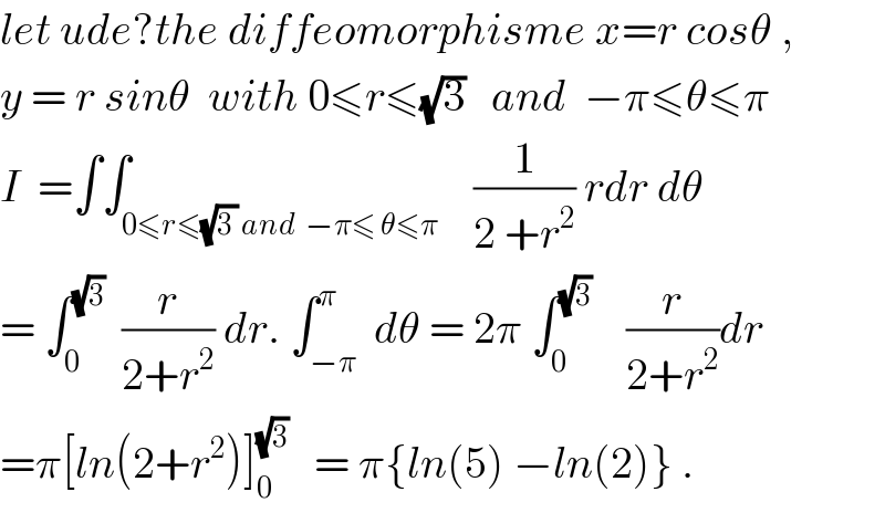let ude?the diffeomorphisme x=r cosθ ,  y = r sinθ  with 0≤r≤(√3)   and  −π≤θ≤π  I  =∫∫_(0≤r≤(√(3 )) and  −π≤ θ≤π)    (1/(2 +r^2 )) rdr dθ  = ∫_0 ^(√3)   (r/(2+r^2 )) dr. ∫_(−π) ^π  dθ = 2π ∫_0 ^(√3)     (r/(2+r^2 ))dr  =π[ln(2+r^2 )]_0 ^(√3)    = π{ln(5) −ln(2)} .  
