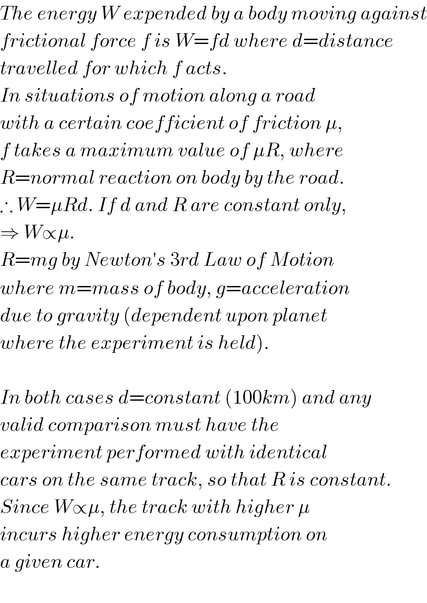 The energy W expended by a body moving against  frictional force f is W=fd where d=distance  travelled for which f acts.  In situations of motion along a road  with a certain coefficient of friction μ,  f takes a maximum value of μR, where  R=normal reaction on body by the road.  ∴ W=μRd. If d and R are constant only,  ⇒ W∝μ.   R=mg by Newton′s 3rd Law of Motion  where m=mass of body, g=acceleration  due to gravity (dependent upon planet  where the experiment is held).    In both cases d=constant (100km) and any  valid comparison must have the   experiment performed with identical  cars on the same track, so that R is constant.  Since W∝μ, the track with higher μ  incurs higher energy consumption on  a given car.     