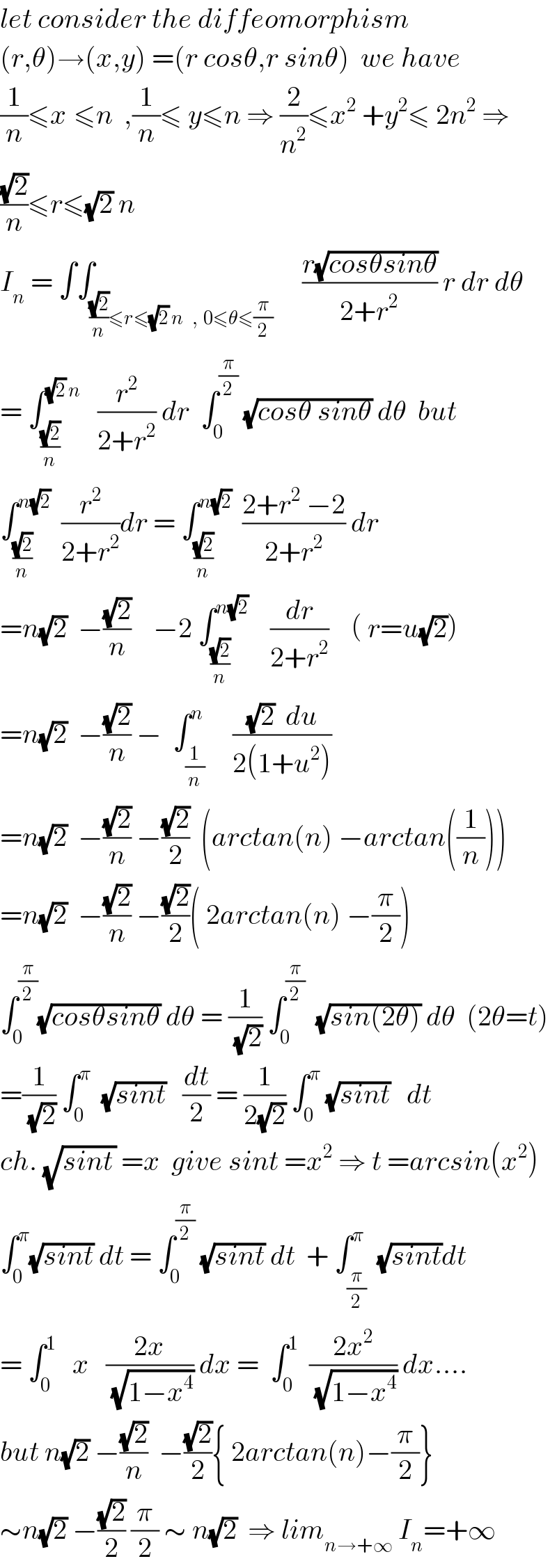 let consider the diffeomorphism  (r,θ)→(x,y) =(r cosθ,r sinθ)  we have  (1/n)≤x^ ≤n  ,(1/n)≤ y≤n ⇒ (2/n^2 )≤x^2  +y^2 ≤ 2n^2  ⇒  ((√2)/n)≤r≤(√2) n  I_n  = ∫∫_(((√2)/n)≤r≤(√2) n   ,  0≤θ≤(π/2))     ((r(√(cosθsinθ)))/(2+r^2 )) r dr dθ  = ∫_(((√2)/n) ) ^((√2) n)    (r^2 /(2+r^2 )) dr  ∫_0 ^(π/2)  (√(cosθ sinθ)) dθ  but  ∫_((√2)/n) ^(n(√2))   (r^2 /(2+r^2 ))dr = ∫_((√2)/n) ^(n(√2))   ((2+r^2  −2)/(2+r^2 )) dr  =n(√2)  −((√2)/n)    −2 ∫_((√2)/n) ^(n(√2))     (dr/(2+r^2 ))    ( r=u(√2))  =n(√2)  −((√2)/n) −  ∫_(1/n) ^n     (((√2)  du)/(2(1+u^2 )))  =n(√2)  −((√2)/n) −((√2)/2)  (arctan(n) −arctan((1/n)))  =n(√2)  −((√2)/n) −((√2)/2)( 2arctan(n) −(π/2))  ∫_0 ^(π/2) (√(cosθsinθ)) dθ = (1/(√2)) ∫_0 ^(π/2)   (√(sin(2θ))) dθ  (2θ=t)  =(1/(√2)) ∫_0 ^π   (√(sint))   (dt/2) = (1/(2(√2))) ∫_0 ^π  (√(sint))   dt  ch. (√(sint_  )) =x  give sint =x^2  ⇒ t =arcsin(x^2 )  ∫_0 ^π (√(sint)) dt = ∫_0 ^(π/2)  (√(sint)) dt  + ∫_(π/2) ^π  (√(sint))dt  = ∫_0 ^1    x   ((2x)/(√(1−x^4 ))) dx =  ∫_0 ^1   ((2x^2 )/(√(1−x^4 ))) dx....  but n(√2) −((√2)/n)  −((√2)/2){ 2arctan(n)−(π/2)}  ∼n(√2) −((√2)/2) (π/2) ∼ n(√2)  ⇒ lim_(n→+∞)  I_n =+∞  