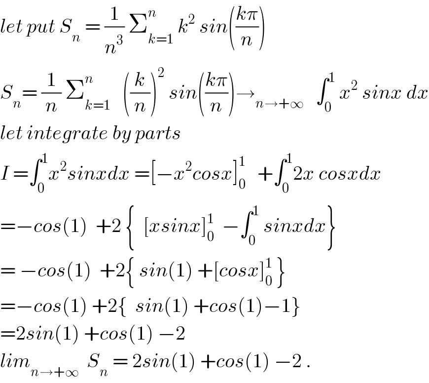 let put S_n  = (1/n^3 ) Σ_(k=1) ^n  k^2  sin(((kπ)/n))  S_n = (1/n) Σ_(k=1) ^n    ((k/n))^2  sin(((kπ)/n))→_(n→+∞)    ∫_0 ^1  x^2  sinx dx  let integrate by parts  I =∫_0 ^1 x^2 sinxdx =[−x^2 cosx]_0 ^1    +∫_0 ^1 2x cosxdx  =−cos(1)  +2 {  [xsinx]_0 ^1   −∫_0 ^1  sinxdx}  = −cos(1)  +2{ sin(1) +[cosx]_0 ^1  }  =−cos(1) +2{  sin(1) +cos(1)−1}  =2sin(1) +cos(1) −2  lim_(n→+∞)   S_n  = 2sin(1) +cos(1) −2 .  