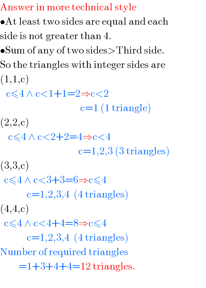 Answer in more technical style  •At least two sides are equal and each  side is not greater than 4.  •Sum of any of two sides>Third side.  So the triangles with integer sides are  (1,1,c)     c≤4 ∧ c<1+1=2⇒c<2                                         c=1 (1 triangle)  (2,2,c)      c≤4 ∧ c<2+2=4⇒c<4                                        c=1,2,3 (3 triangles)  (3,3,c)    c≤4 ∧ c<3+3=6⇒c≤4               c=1,2,3,4  (4 triangles)  (4,4,c)    c≤4 ∧ c<4+4=8⇒c≤4                c=1,2,3,4  (4 triangles)  Number of required triangles           =1+3+4+4=12 triangles.    