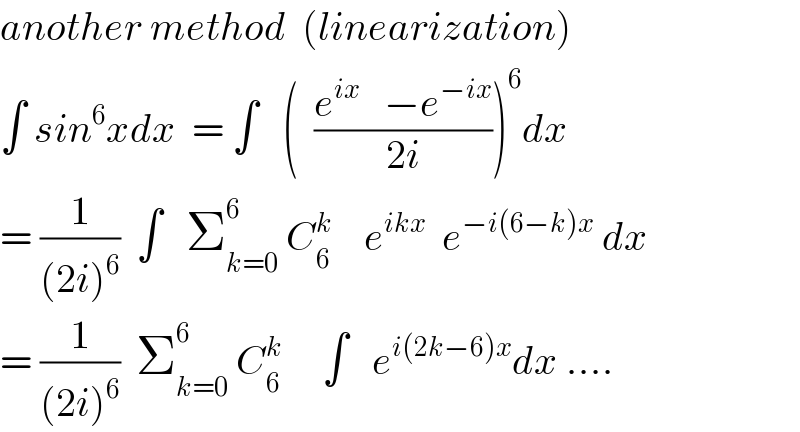 another method  (linearization)  ∫ sin^6 xdx  = ∫   (  ((e^(ix)    −e^(−ix) )/(2i)))^6 dx  = (1/((2i)^6 ))  ∫   Σ_(k=0) ^6  C_6 ^k     e^(ikx)   e^(−i(6−k)x)  dx  = (1/((2i)^6 ))  Σ_(k=0) ^6  C_6 ^k      ∫   e^(i(2k−6)x) dx ....  