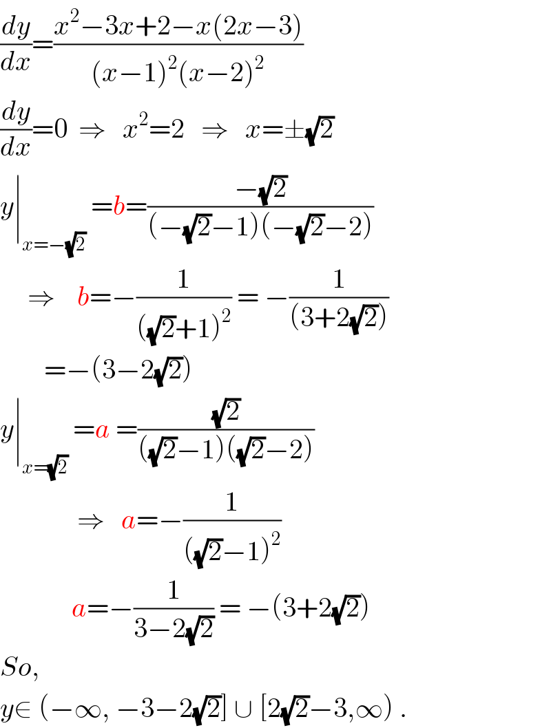 (dy/dx)=((x^2 −3x+2−x(2x−3))/((x−1)^2 (x−2)^2 ))  (dy/dx)=0  ⇒   x^2 =2   ⇒   x=±(√2)  y∣_(x=−(√2))  =b=((−(√2))/((−(√2)−1)(−(√2)−2)))       ⇒    b=−(1/(((√2)+1)^2 )) = −(1/((3+2(√2))))          =−(3−2(√2))  y∣_(x=(√2))  =a =((√2)/(((√2)−1)((√2)−2)))                ⇒   a=−(1/(((√2)−1)^2 ))               a=−(1/(3−2(√2))) = −(3+2(√2))  So,  y∈ (−∞, −3−2(√2)] ∪ [2(√2)−3,∞) .  