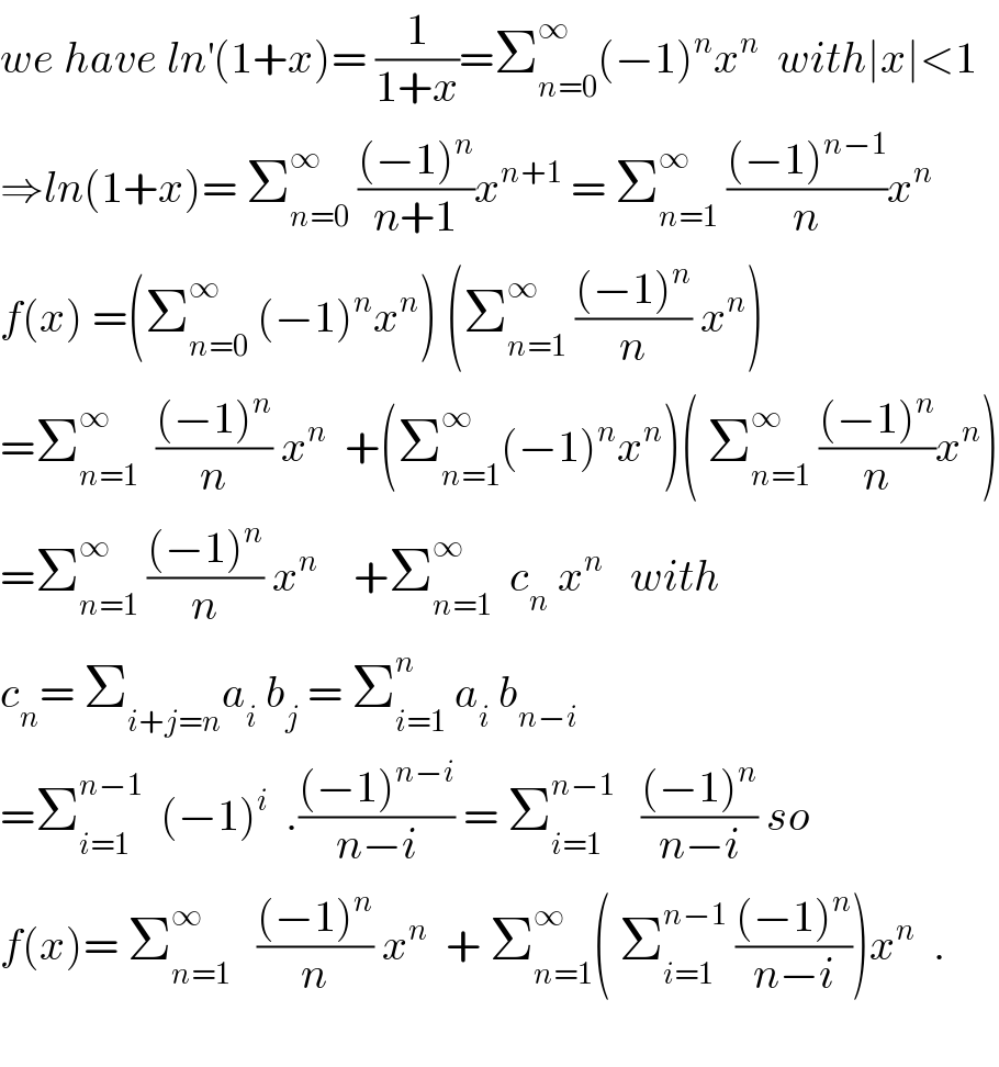 we have ln^′ (1+x)= (1/(1+x))=Σ_(n=0) ^∞ (−1)^n x^n   with∣x∣<1  ⇒ln(1+x)= Σ_(n=0) ^∞  (((−1)^n )/(n+1))x^(n+1)  = Σ_(n=1) ^∞  (((−1)^(n−1) )/n)x^n   f(x) =(Σ_(n=0) ^∞  (−1)^n x^n ) (Σ_(n=1) ^∞  (((−1)^n )/n) x^n )  =Σ_(n=1) ^∞   (((−1)^n )/n) x^n   +(Σ_(n=1) ^∞ (−1)^n x^n )( Σ_(n=1) ^∞  (((−1)^n )/n)x^n )  =Σ_(n=1) ^∞  (((−1)^n )/n) x^n     +Σ_(n=1) ^∞   c_n  x^n    with  c_n = Σ_(i+j=n) a_i  b_j  = Σ_(i=1) ^n  a_i  b_(n−i)   =Σ_(i=1) ^(n−1)   (−1)^i   .(((−1)^(n−i) )/(n−i)) = Σ_(i=1) ^(n−1)    (((−1)^n )/(n−i)) so  f(x)= Σ_(n=1) ^∞    (((−1)^n )/n) x^n   + Σ_(n=1) ^∞ ( Σ_(i=1) ^(n−1)  (((−1)^n )/(n−i)))x^n   .    
