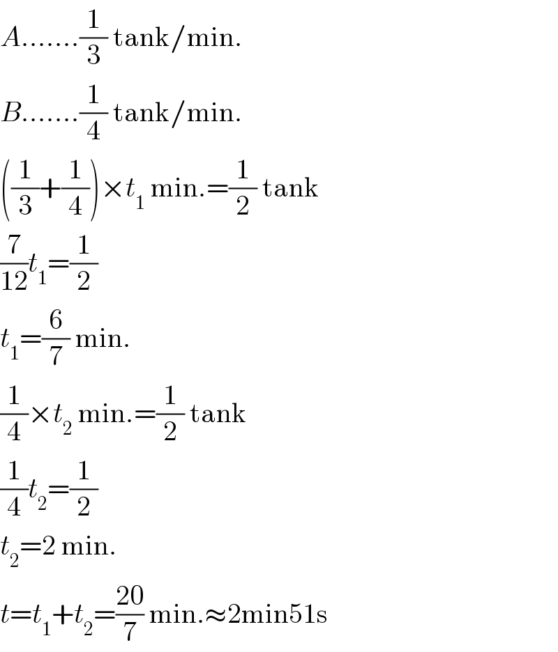 A.......(1/3) tank/min.  B.......(1/4) tank/min.  ((1/3)+(1/4))×t_1  min.=(1/2) tank  (7/(12))t_1 =(1/2)  t_1 =(6/7) min.  (1/4)×t_2  min.=(1/2) tank  (1/4)t_2 =(1/2)  t_2 =2 min.  t=t_1 +t_2 =((20)/7) min.≈2min51s  