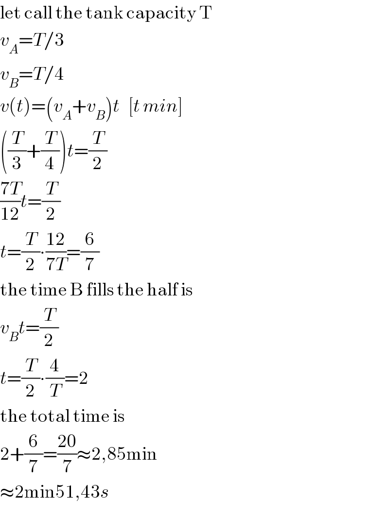 let call the tank capacity T  v_A =T/3  v_B =T/4  v(t)=(v_A +v_B )t   [t min]  ((T/3)+(T/4))t=(T/2)  ((7T)/(12))t=(T/2)  t=(T/2)∙((12)/(7T))=(6/7)  the time B fills the half is  v_B t=(T/2)  t=(T/2)∙(4/T)=2  the total time is  2+(6/7)=((20)/7)≈2,85min  ≈2min51,43s  