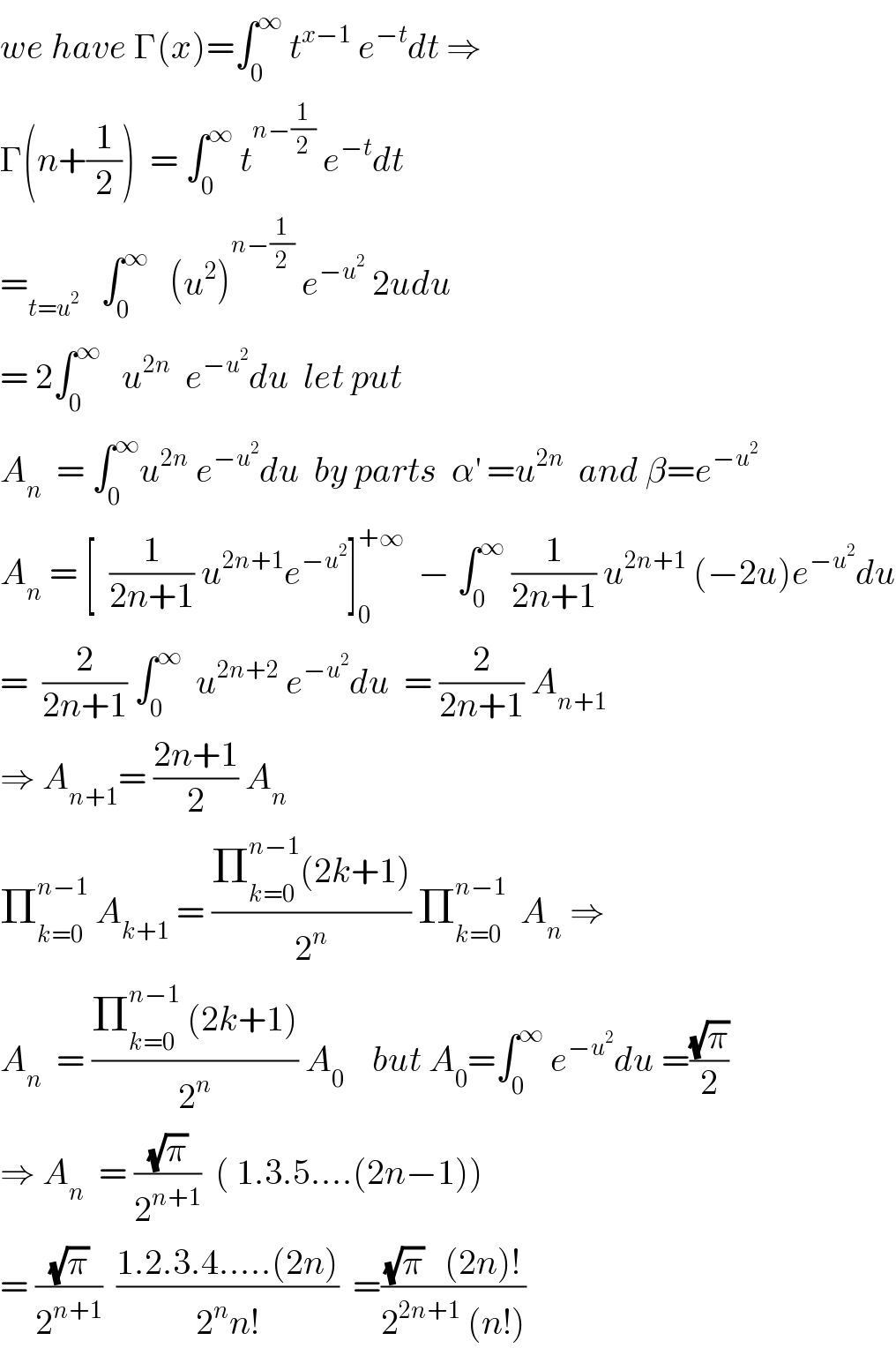 we have Γ(x)=∫_0 ^∞  t^(x−1)  e^(−t) dt ⇒  Γ(n+(1/2))  = ∫_0 ^∞  t^(n−(1/2))  e^(−t) dt   =_(t=u^2 )    ∫_0 ^∞    (u^2 )^(n−(1/2))  e^(−u^2 )  2udu  = 2∫_0 ^∞    u^(2n)   e^(−u^2 ) du  let put  A_n   = ∫_0 ^∞ u^(2n)  e^(−u^2 ) du  by parts  α^′  =u^(2n)   and β=e^(−u^2 )   A_n  = [  (1/(2n+1)) u^(2n+1) e^(−u^2 ) ]_0 ^(+∞)   − ∫_0 ^∞  (1/(2n+1)) u^(2n+1)  (−2u)e^(−u^2 ) du  =  (2/(2n+1)) ∫_0 ^∞   u^(2n+2)  e^(−u^2 ) du  = (2/(2n+1)) A_(n+1)   ⇒ A_(n+1) = ((2n+1)/2) A_n    Π_(k=0) ^(n−1)  A_(k+1)  = ((Π_(k=0) ^(n−1) (2k+1))/2^n ) Π_(k=0) ^(n−1)   A_n  ⇒  A_n   = ((Π_(k=0) ^(n−1)  (2k+1))/2^n ) A_0     but A_0 =∫_0 ^∞  e^(−u^2 ) du =((√π)/2)  ⇒ A_n   = ((√π)/2^(n+1) )  ( 1.3.5....(2n−1))  = ((√π)/2^(n+1) )  ((1.2.3.4.....(2n))/(2^n n!))  =(((√π)   (2n)!)/(2^(2n+1)  (n!)))  