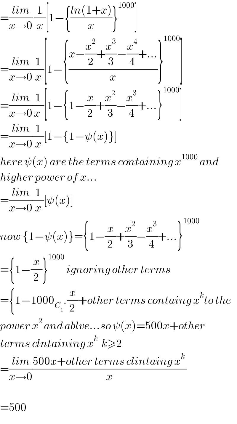 =((lim)/(x→0)) (1/x)[1−{((ln(1+x))/x)}^(1000) ]  =((lim)/(x→0))(1/x)[1−{((x−(x^2 /2)+(x^3 /3)−(x^4 /4)+...)/x)}^(1000) ]  =((lim)/(x→0))(1/(x ))[1−{1−(x/2)+(x^2 /3)−(x^3 /4)+...}^(1000) ]  =((lim)/(x→0))(1/x)[1−{1−ψ(x)}]  here ψ(x) are the terms containing x^(1000)  and   higher power of x...  =((lim)/(x→0))(1/x)[ψ(x)]  now {1−ψ(x)}={1−(x/2)+(x^2 /3)−(x^3 /4)+...}^(1000)   ={1−(x/2)}^(1000)  ignoring other terms  ={1−1000_C_1  .(x/2)+other terms containg x^k to the  power x^(2 ) and ablve...so ψ(x)=500x+other  terms clntaining x^k   k≥2   =((lim)/(x→0))((500x+other terms clintaing x^k  )/x)    =500   