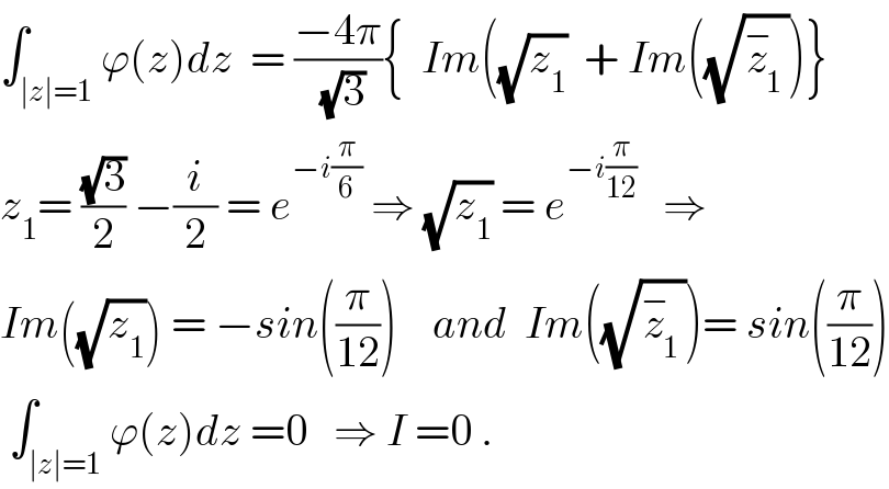 ∫_(∣z∣=1) ϕ(z)dz  = ((−4π)/(√3)){  Im((√z_1 )  + Im((√z_1 ^− ))}  z_1 = ((√3)/2) −(i/2) = e^(−i(π/6))  ⇒ (√z_1 ) = e^(−i(π/(12)))    ⇒  Im((√z_1 )) = −sin((π/(12)))    and  Im((√z_1 ^− ))= sin((π/(12)))   ∫_(∣z∣=1) ϕ(z)dz =0   ⇒ I =0 .  