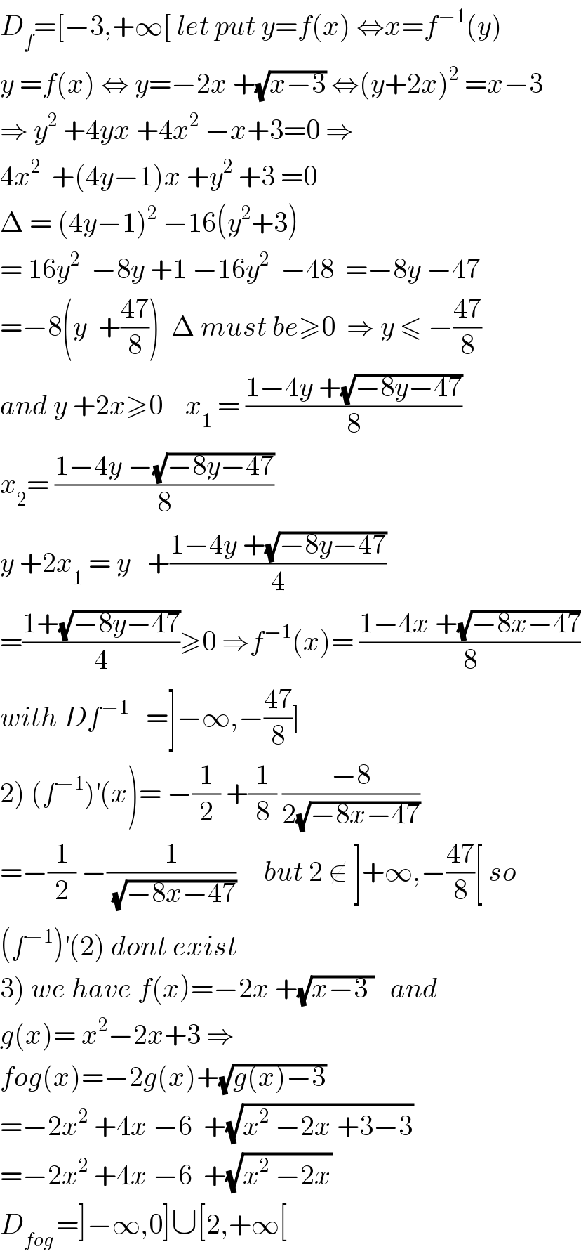 D_f =[−3,+∞[ let put y=f(x) ⇔x=f^(−1) (y)  y =f(x) ⇔ y=−2x +(√(x−3)) ⇔(y+2x)^2  =x−3  ⇒ y^2  +4yx +4x^2  −x+3=0 ⇒  4x^2   +(4y−1)x +y^2  +3 =0   Δ = (4y−1)^2  −16(y^2 +3)  = 16y^2   −8y +1 −16y^2   −48  =−8y −47  =−8(y  +((47)/8))  Δ must be≥0  ⇒ y ≤ −((47)/8)  and y +2x≥0    x_1  = ((1−4y +(√(−8y−47)))/8)  x_2 = ((1−4y −(√(−8y−47)))/8)  y +2x_1  = y   +((1−4y +(√(−8y−47)))/4)  =((1+(√(−8y−47)))/4)≥0 ⇒f^(−1) (x)= ((1−4x +(√(−8x−47)))/8)  with Df^(−1)    =]−∞,−((47)/8)]  2) (f^(−1) )^′ (x)= −(1/2) +(1/8) ((−8)/(2(√(−8x−47))))  =−(1/2) −(1/(√(−8x−47)))     but 2 ∉ ]+∞,−((47)/8)[ so  (f^(−1) )^′ (2) dont exist  3) we have f(x)=−2x +(√(x−3 ))   and  g(x)= x^2 −2x+3 ⇒  fog(x)=−2g(x)+(√(g(x)−3))  =−2x^2  +4x −6  +(√(x^2  −2x +3−3))  =−2x^2  +4x −6  +(√(x^2  −2x))  D_(fog ) =]−∞,0]∪[2,+∞[  