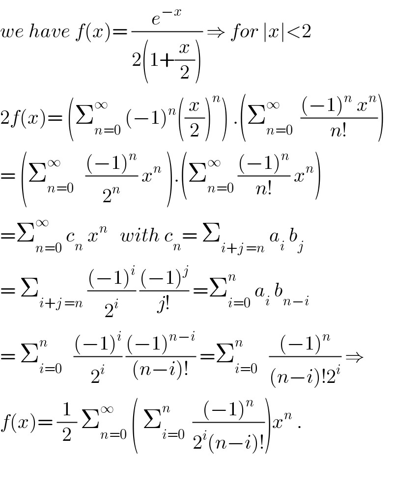 we have f(x)= (e^(−x) /(2(1+(x/2)))) ⇒ for ∣x∣<2   2f(x)= (Σ_(n=0) ^∞  (−1)^n ((x/2))^n ) .(Σ_(n=0) ^∞   (((−1)^n  x^n )/(n!)))  = (Σ_(n=0) ^∞    (((−1)^n )/2^n ) x^n  ).(Σ_(n=0) ^∞  (((−1)^n )/(n!)) x^n )  =Σ_(n=0) ^∞  c_n  x^n    with c_n = Σ_(i+j =n)  a_i  b_j   = Σ_(i+j =n)  (((−1)^i )/2^i ) (((−1)^j )/(j!)) =Σ_(i=0) ^n  a_i  b_(n−i)   = Σ_(i=0) ^n    (((−1)^i )/2^i ) (((−1)^(n−i) )/((n−i)!)) =Σ_(i=0) ^n    (((−1)^n )/((n−i)!2^i )) ⇒  f(x)= (1/2) Σ_(n=0) ^∞  ( Σ_(i=0) ^n   (((−1)^n )/(2^i (n−i)!)))x^n  .    