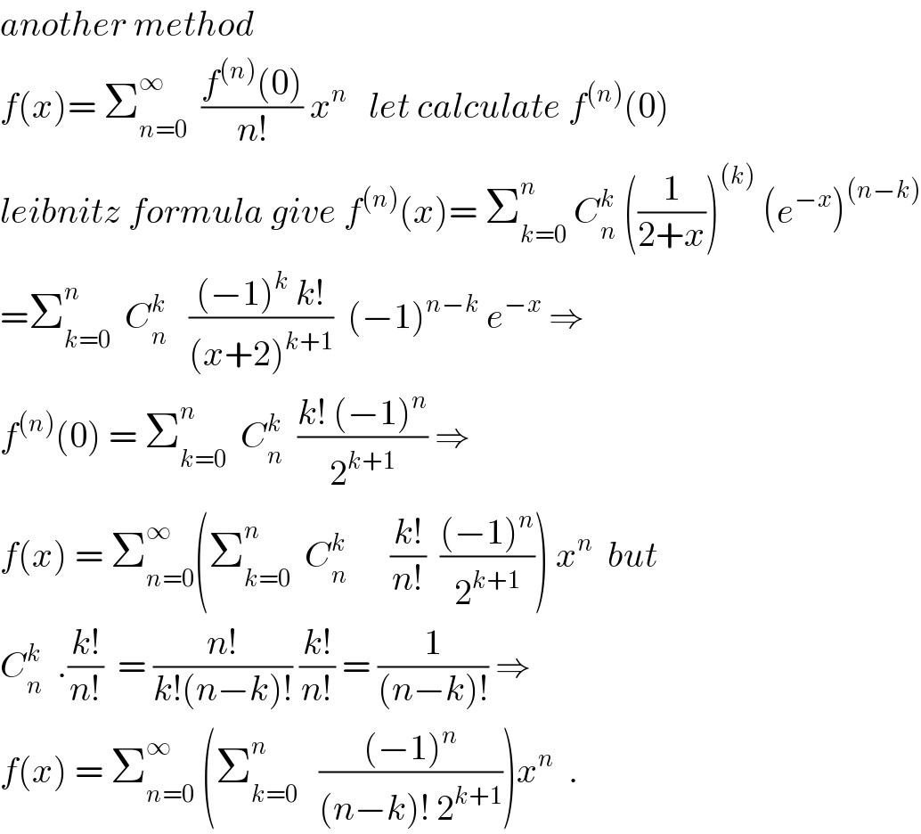 another method  f(x)= Σ_(n=0) ^∞   ((f^((n)) (0))/(n!)) x^n    let calculate f^((n)) (0)  leibnitz formula give f^((n)) (x)= Σ_(k=0) ^n  C_n ^k  ((1/(2+x)))^((k))  (e^(−x) )^((n−k))   =Σ_(k=0) ^n   C_n ^k    (((−1)^k  k!)/((x+2)^(k+1) ))  (−1)^(n−k)  e^(−x)  ⇒  f^((n)) (0) = Σ_(k=0) ^n   C_n ^k   ((k! (−1)^n )/2^(k+1) ) ⇒  f(x) = Σ_(n=0) ^∞ (Σ_(k=0) ^n   C_n ^k       ((k!)/(n!))  (((−1)^n )/2^(k+1) )) x^n   but  C_n ^k   .((k!)/(n!))  = ((n!)/(k!(n−k)!)) ((k!)/(n!)) = (1/((n−k)!)) ⇒  f(x) = Σ_(n=0) ^∞  (Σ_(k=0) ^n    (((−1)^n )/((n−k)! 2^(k+1) )))x^n   .  