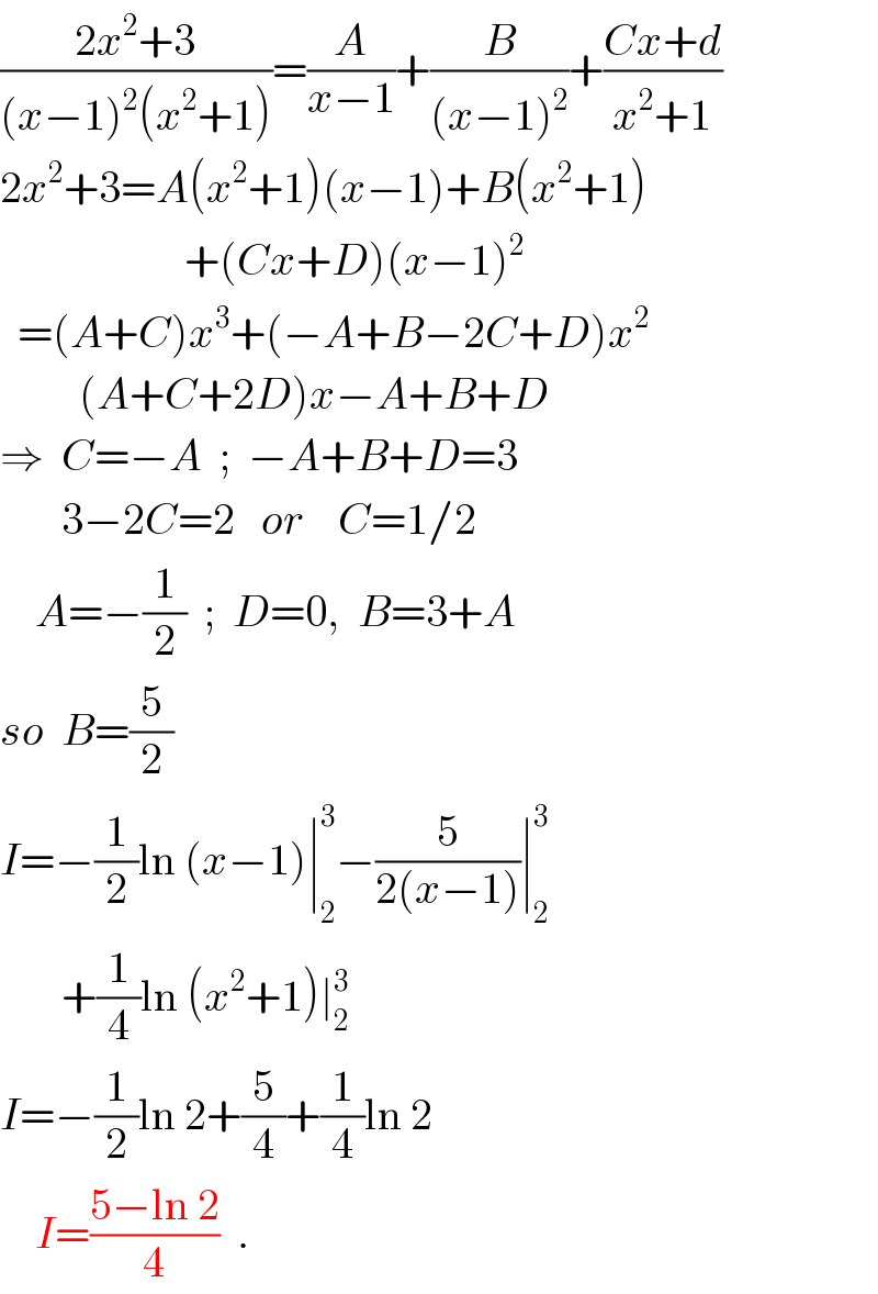 ((2x^2 +3)/((x−1)^2 (x^2 +1)))=(A/(x−1))+(B/((x−1)^2 ))+((Cx+d)/(x^2 +1))  2x^2 +3=A(x^2 +1)(x−1)+B(x^2 +1)                       +(Cx+D)(x−1)^2     =(A+C)x^3 +(−A+B−2C+D)x^2            (A+C+2D)x−A+B+D  ⇒  C=−A  ;  −A+B+D=3         3−2C=2   or    C=1/2      A=−(1/2)  ;  D=0,  B=3+A  so  B=(5/2)  I=−(1/2)ln (x−1)∣_2 ^3 −(5/(2(x−1)))∣_2 ^3          +(1/4)ln (x^2 +1)∣_2 ^3   I=−(1/2)ln 2+(5/4)+(1/4)ln 2      I=((5−ln 2)/4)  .  