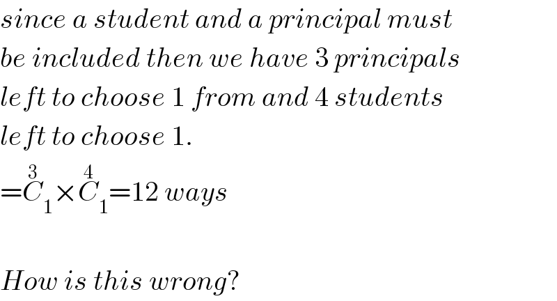 since a student and a principal must  be included then we have 3 principals  left to choose 1 from and 4 students  left to choose 1.  =C_1 ^3 ×C_1 ^4 =12 ways    How is this wrong?  