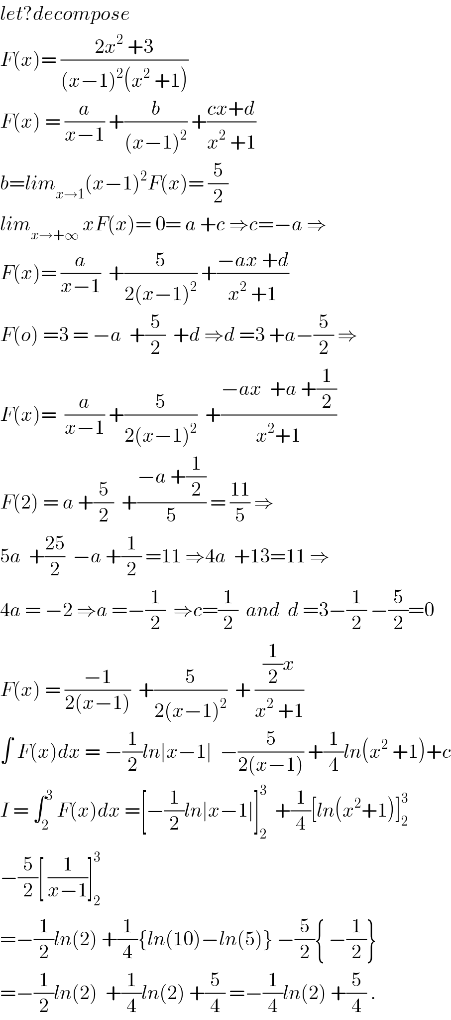 let?decompose   F(x)= ((2x^2  +3)/((x−1)^2 (x^2  +1)))  F(x) = (a/(x−1)) +(b/((x−1)^2 )) +((cx+d)/(x^2  +1))  b=lim_(x→1) (x−1)^2 F(x)= (5/2)  lim_(x→+∞)  xF(x)= 0= a +c ⇒c=−a ⇒  F(x)= (a/(x−1))  +(5/(2(x−1)^2 )) +((−ax +d)/(x^2  +1))  F(o) =3 = −a  +(5/2)  +d ⇒d =3 +a−(5/2) ⇒  F(x)=  (a/(x−1)) +(5/(2(x−1)^2 ))  +((−ax  +a +(1/2))/(x^2 +1))  F(2) = a +(5/2)  +((−a +(1/2))/5) = ((11)/5) ⇒  5a  +((25)/2)  −a +(1/2) =11 ⇒4a  +13=11 ⇒  4a = −2 ⇒a =−(1/2)  ⇒c=(1/2)  and  d =3−(1/2) −(5/2)=0  F(x) = ((−1)/(2(x−1)))  +(5/(2(x−1)^2 ))  + (((1/2)x)/(x^2  +1))  ∫ F(x)dx = −(1/2)ln∣x−1∣  −(5/(2(x−1))) +(1/4)ln(x^2  +1)+c  I = ∫_2 ^3  F(x)dx =[−(1/2)ln∣x−1∣]_2 ^3   +(1/4)[ln(x^2 +1)]_2 ^3   −(5/2)[ (1/(x−1))]_2 ^3   =−(1/2)ln(2) +(1/4){ln(10)−ln(5)} −(5/2){ −(1/2)}  =−(1/2)ln(2)  +(1/4)ln(2) +(5/4) =−(1/4)ln(2) +(5/4) .  