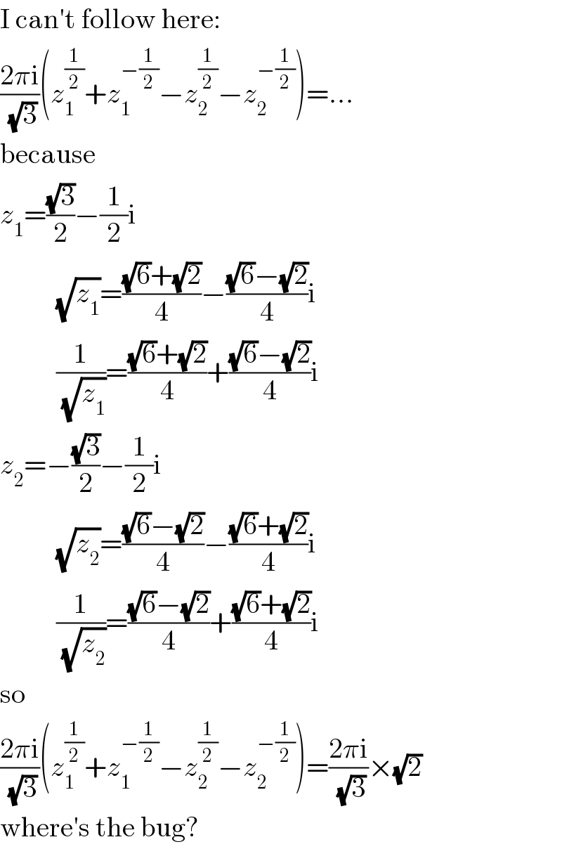 I can′t follow here:  ((2πi)/(√3))(z_1 ^(1/2) +z_1 ^(−(1/2)) −z_2 ^(1/2) −z_2 ^(−(1/2)) )=...  because  z_1 =((√3)/2)−(1/2)i            (√z_1 )=(((√6)+(√2))/4)−(((√6)−(√2))/4)i            (1/(√z_1 ))=(((√6)+(√2))/4)+(((√6)−(√2))/4)i  z_2 =−((√3)/2)−(1/2)i            (√z_2 )=(((√6)−(√2))/4)−(((√6)+(√2))/4)i            (1/(√z_2 ))=(((√6)−(√2))/4)+(((√6)+(√2))/4)i  so  ((2πi)/(√3))(z_1 ^(1/2) +z_1 ^(−(1/2)) −z_2 ^(1/2) −z_2 ^(−(1/2)) )=((2πi)/(√3))×(√2)  where′s the bug?  