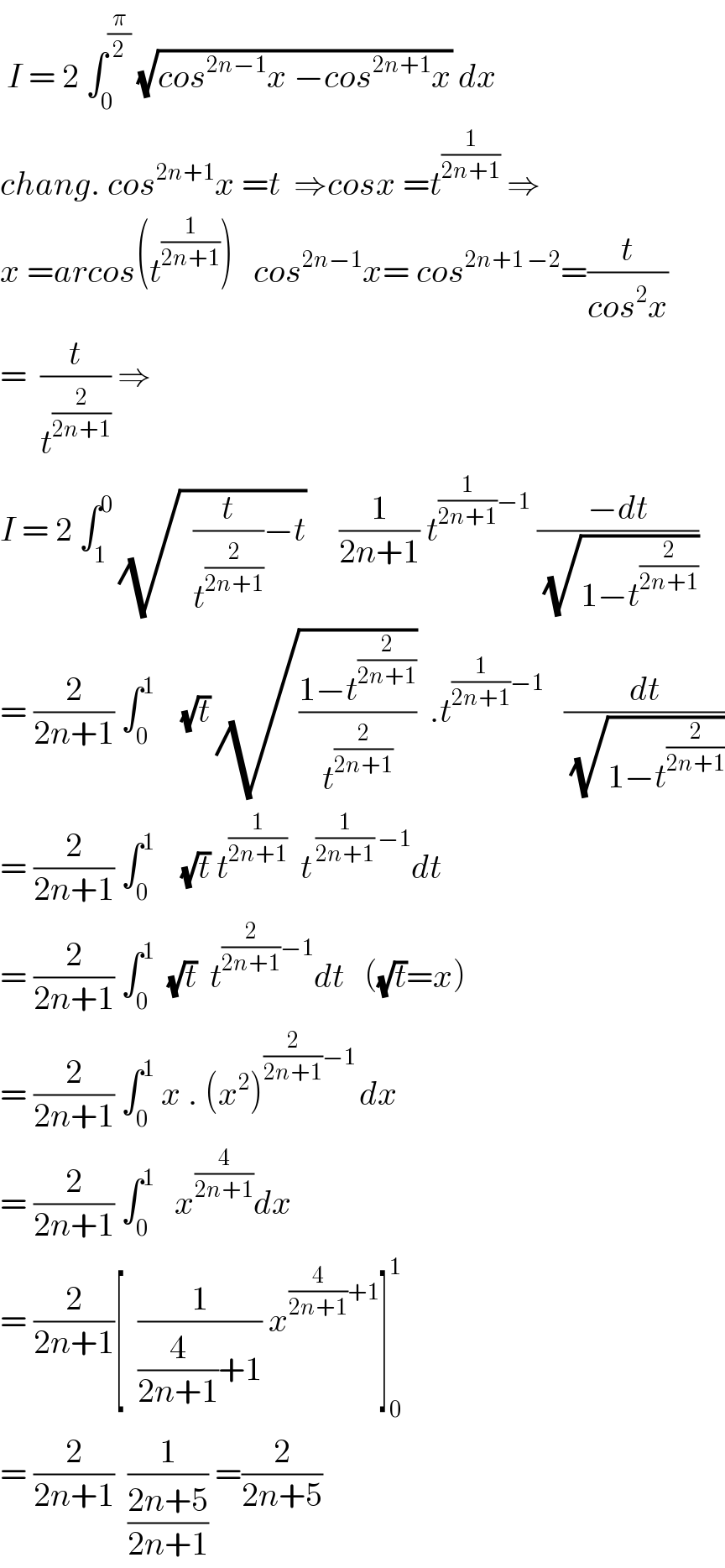  I = 2 ∫_0 ^(π/2)  (√(cos^(2n−1) x −cos^(2n+1) x)) dx    chang. cos^(2n+1) x =t  ⇒cosx =t^(1/(2n+1))  ⇒  x =arcos(t^(1/(2n+1)) )   cos^(2n−1) x= cos^(2n+1 −2) =(t/(cos^2 x))  =  (t/t^(2/(2n+1)) ) ⇒  I = 2 ∫_1 ^0  (√(  (t/t^(2/(2n+1)) )−t))     (1/(2n+1)) t^((1/(2n+1))−1)  ((−dt)/(√(1−t^(2/(2n+1)) )))  = (2/(2n+1)) ∫_0 ^1     (√t) (√((1−t^(2/(2n+1)) )/t^(2/(2n+1)) ))  .t^((1/(2n+1))−1)    (dt/(√(1−t^(2/(2n+1)) )))  = (2/(2n+1)) ∫_0 ^1     (√t) t^(1/(2n+1))   t^( (1/(2n+1)) −1) dt  = (2/(2n+1)) ∫_0 ^1   (√t)  t^((2/(2n+1))−1) dt   ((√t)=x)  = (2/(2n+1)) ∫_0 ^1  x . (x^2 )^((2/(2n+1))−1 ) dx  = (2/(2n+1)) ∫_0 ^1    x^(4/(2n+1)) dx  = (2/(2n+1))[  (1/((4/(2n+1))+1)) x^((4/(2n+1))+1) ]_0 ^1   = (2/(2n+1))  (1/((2n+5)/(2n+1))) =(2/(2n+5))  
