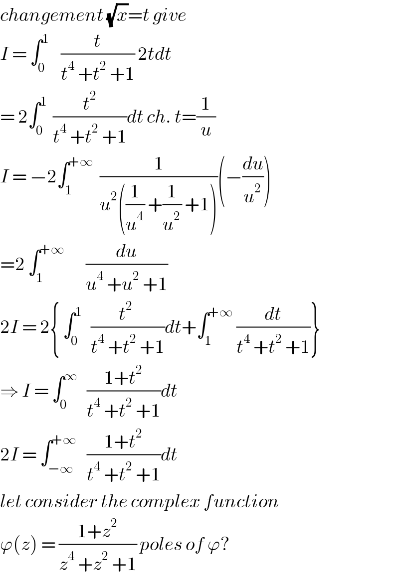 changement (√x)=t give  I = ∫_0 ^1     (t/(t^4  +t^2  +1)) 2tdt  = 2∫_0 ^1   (t^2 /(t^4  +t^2  +1))dt ch. t=(1/u)  I = −2∫_1 ^(+∞)   (1/(u^2 ((1/u^4 ) +(1/u^2 ) +1)))(−(du/u^2 ))  =2 ∫_1 ^(+∞)        (du/(u^4  +u^2  +1))  2I = 2{ ∫_0 ^1    ((t^2  )/(t^4  +t^2  +1))dt+∫_1 ^(+∞)  (dt/(t^4  +t^2  +1))}  ⇒ I = ∫_0 ^∞    ((1+t^2 )/(t^4  +t^2  +1))dt  2I = ∫_(−∞) ^(+∞)    ((1+t^2 )/(t^4  +t^2  +1))dt  let consider the complex function  ϕ(z) = ((1+z^2 )/(z^4  +z^2  +1)) poles of ϕ?  