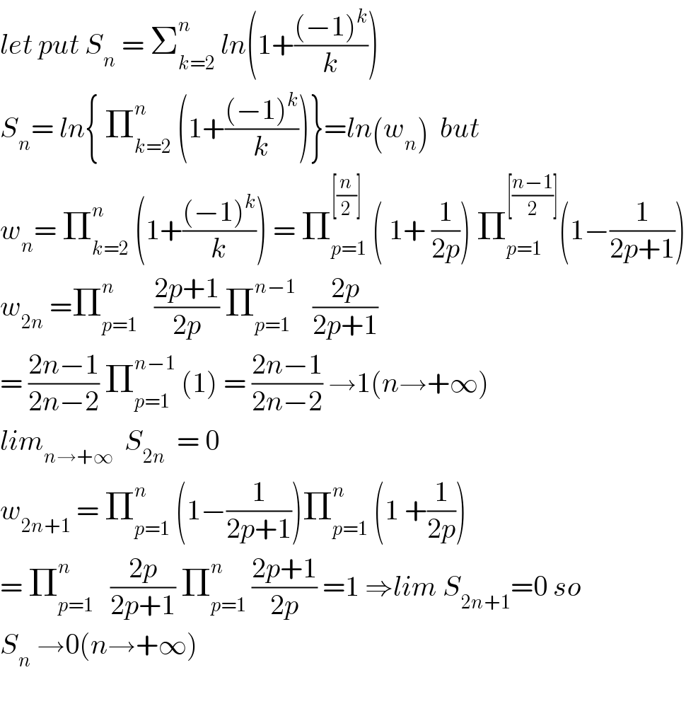 let put S_n  = Σ_(k=2) ^n  ln(1+(((−1)^k )/k))  S_n = ln{ Π_(k=2) ^n  (1+(((−1)^k )/k))}=ln(w_n )  but  w_n = Π_(k=2) ^n  (1+(((−1)^k )/k)) = Π_(p=1) ^([(n/2)])  ( 1+ (1/(2p))) Π_(p=1) ^([((n−1)/2)]) (1−(1/(2p+1)))  w_(2n)  =Π_(p=1) ^n    ((2p+1)/(2p)) Π_(p=1) ^(n−1)    ((2p)/(2p+1))  = ((2n−1)/(2n−2)) Π_(p=1) ^(n−1)  (1) = ((2n−1)/(2n−2)) →1(n→+∞)  lim_(n→+∞)   S_(2n)   = 0  w_(2n+1)  = Π_(p=1) ^n  (1−(1/(2p+1)))Π_(p=1) ^n  (1 +(1/(2p)))  = Π_(p=1) ^n    ((2p)/(2p+1)) Π_(p=1) ^n  ((2p+1)/(2p)) =1 ⇒lim S_(2n+1) =0 so  S_n  →0(n→+∞)    