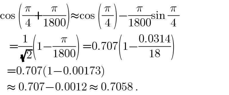 cos ((π/4)+(π/(1800)))≈cos ((π/4))−(π/(1800))sin (π/4)      =(1/(√2))(1−(π/(1800))) =0.707(1−((0.0314)/(18)))     =0.707(1−0.00173)     ≈ 0.707−0.0012 ≈ 0.7058 .  