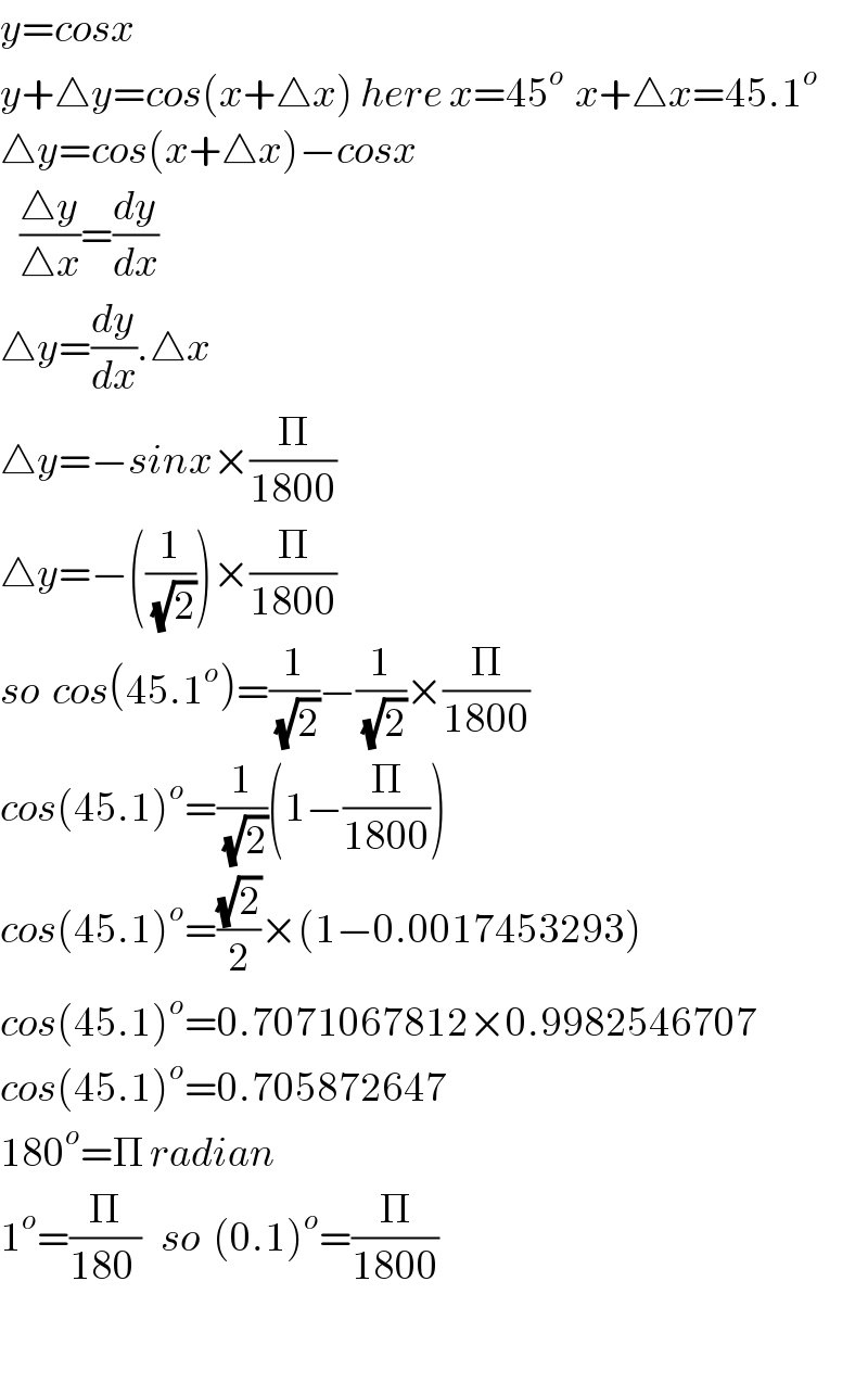 y=cosx  y+△y=cos(x+△x) here x=45^(o )  x+△x=45.1^o   △y=cos(x+△x)−cosx     ((△y)/(△x))=(dy/dx)  △y=(dy/dx).△x  △y=−sinx×(Π/(1800))  △y=−((1/(√2)))×(Π/(1800))  so  cos(45.1^o )=(1/(√2))−(1/(√2))×(Π/(1800))  cos(45.1)^o =(1/(√2))(1−(Π/(1800)))  cos(45.1)^o =((√2)/2)×(1−0.0017453293)  cos(45.1)^o =0.7071067812×0.9982546707  cos(45.1)^o =0.705872647  180^o =Π radian  1^o =(Π/(180 ))   so  (0.1)^o =(Π/(1800))    