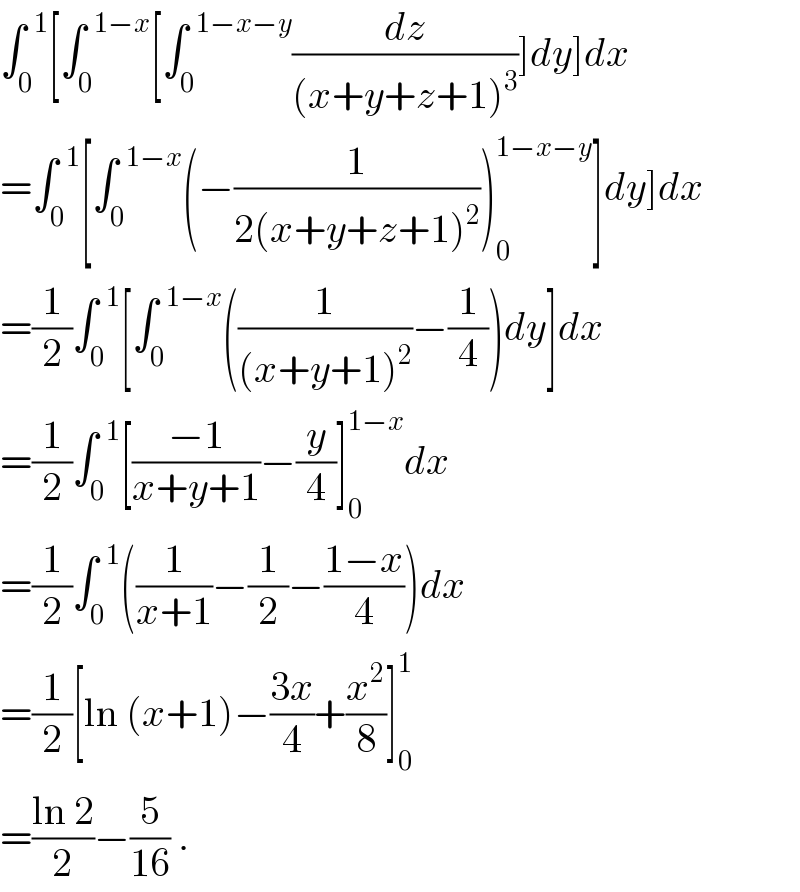 ∫_0 ^(  1) [∫_0 ^(  1−x) [∫_0 ^(  1−x−y) (dz/((x+y+z+1)^3 ))]dy]dx  =∫_0 ^(  1) [∫_0 ^(  1−x) (−(1/(2(x+y+z+1)^2 )))_0 ^(1−x−y) ]dy]dx  =(1/2)∫_0 ^(  1) [∫_0 ^(  1−x) ((1/((x+y+1)^2 ))−(1/4))dy]dx  =(1/2)∫_0 ^(  1) [((−1)/(x+y+1))−(y/4)]_0 ^(1−x) dx  =(1/2)∫_0 ^(  1) ((1/(x+1))−(1/2)−((1−x)/4))dx  =(1/2)[ln (x+1)−((3x)/4)+(x^2 /8)]_0 ^1   =((ln 2)/2)−(5/(16)) .  