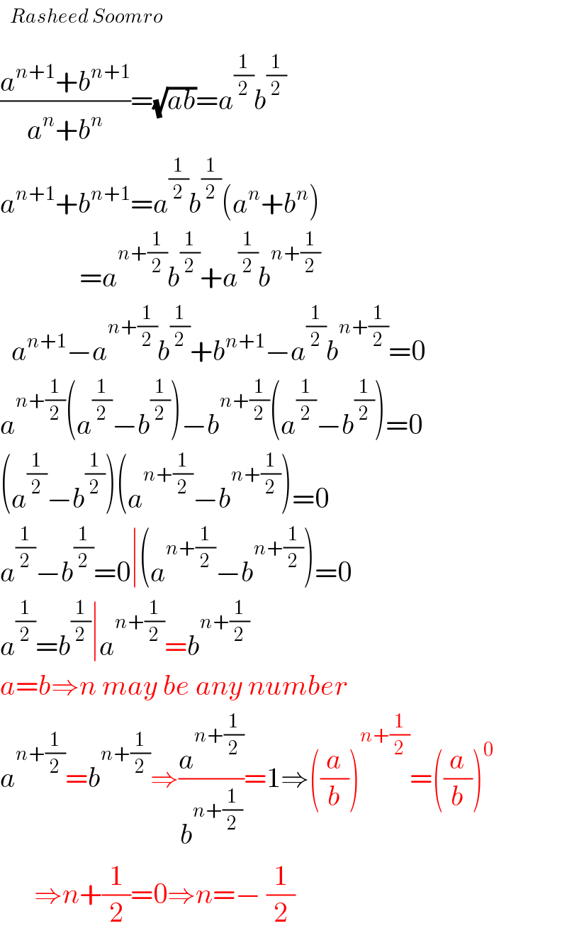   ((a^(n+1) +b^(n+1) )/(a^n +b^n ))=(√(ab))=a^(1/2) b^(1/2)   a^(n+1) +b^(n+1) =a^(1/2) b^(1/2) (a^n +b^n )                =a^(n+(1/2)) b^(1/2) +a^(1/2) b^(n+(1/2))     a^(n+1) −a^(n+(1/2)) b^(1/2) +b^(n+1) −a^(1/2) b^(n+(1/2)) =0  a^(n+(1/2)) (a^(1/2) −b^(1/2) )−b^(n+(1/2)) (a^(1/2) −b^(1/2) )=0  (a^(1/2) −b^(1/2) )(a^(n+(1/2)) −b^(n+(1/2)) )=0  a^(1/2) −b^(1/2) =0∣(a^(n+(1/2)) −b^(n+(1/2)) )=0  a^(1/2) =b^(1/2) ∣a^(n+(1/2)) =b^(n+(1/2))   a=b⇒n may be any number  a^(n+(1/2)) =b^(n+(1/2)) ⇒(a^(n+(1/2)) /b^(n+(1/2)) )=1⇒((a/b))^(n+(1/2)) =((a/b))^0         ⇒n+(1/2)=0⇒n=− (1/2)  