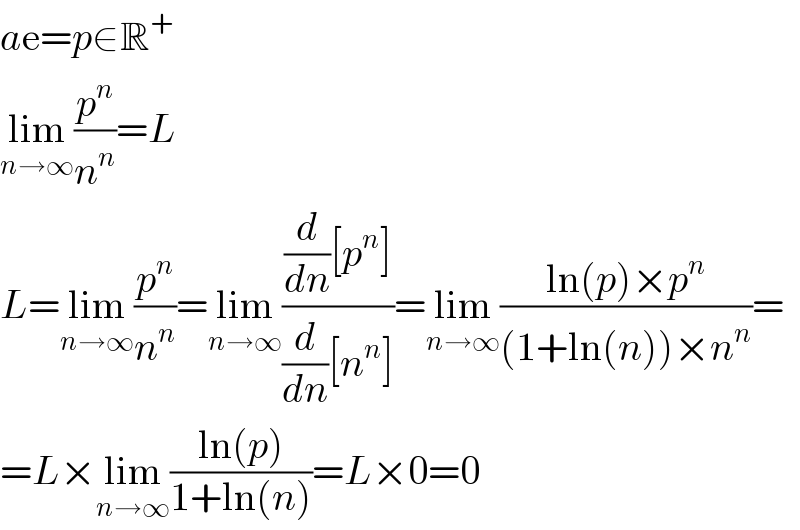 ae=p∈R^+   lim_(n→∞) (p^n /n^n )=L  L=lim_(n→∞) (p^n /n^n )=lim_(n→∞) (((d/dn)[p^n ])/((d/dn)[n^n ]))=lim_(n→∞) ((ln(p)×p^n )/((1+ln(n))×n^n ))=  =L×lim_(n→∞) ((ln(p))/(1+ln(n)))=L×0=0  